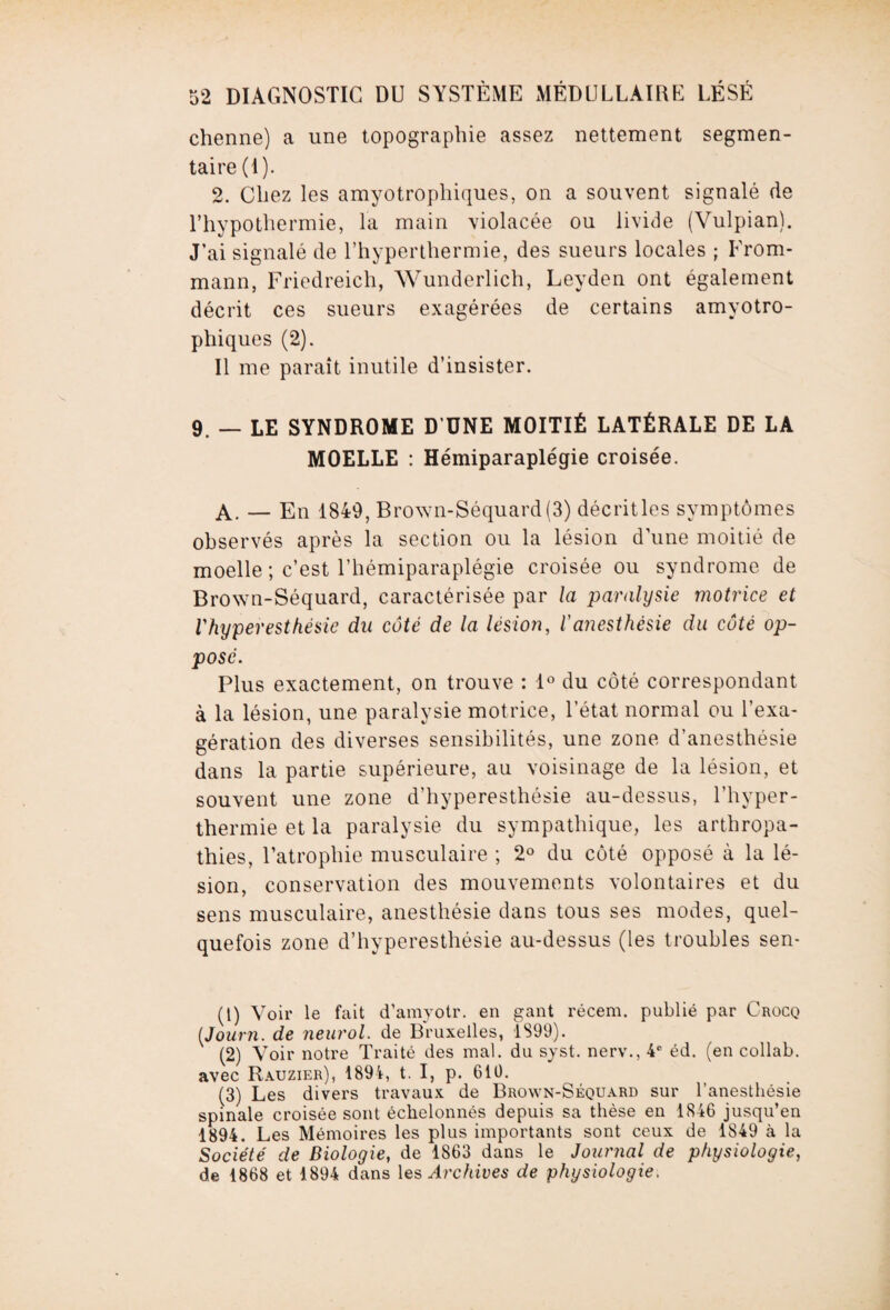 chenne) a une topographie assez nettement segmen¬ taire (I). 2. Chez les amyotrophiques, on a souvent signalé de l’hypothermie, la main violacée ou livide (Vulpian). J’ai signalé de l’hyperthermie, des sueurs locales ; From- mann, Friedreich, Wunderlich, Leyden ont également décrit ces sueurs exagérées de certains amyotro¬ phiques (2). Il me paraît inutile d’insister. 9. — LE SYNDROME D’UNE MOITIÉ LATÉRALE DE LA MOELLE : Hémiparaplégie croisée. A. — En 1849, Bro\vn-Séquard(3) décritles symptômes observés après la section ou la lésion d’une moitié de moelle ; c’est l’hémiparaplégie croisée ou syndrome de Brown-Séquard, caractérisée par la paralysie motrice et Vhyperesthésic du côté de la lésion, l'anesthésie du côté op¬ posé. Plus exactement, on trouve : 1° du côté correspondant à la lésion, une paralysie motrice, l’état normal ou l’exa¬ gération des diverses sensibilités, une zone d’anesthésie dans la partie supérieure, au voisinage de la lésion, et souvent une zone d’hyperesthésie au-dessus, l’hyper- thermie et la paralysie du sympathique, les arthropa- thies, l’atrophie musculaire ; 2° du côté opposé à la lé¬ sion, conservation des mouvements volontaires et du sens musculaire, anesthésie dans tous ses modes, quel¬ quefois zone d’hyperesthésie au-dessus (les troubles sen- (t) Voir le fait d’amyotr. en gant récem. publié par Crocq (Journ. de neurol. de Bruxelles, 1899). (2) Voir notre Traité des mal. du syst. nerv., 4° éd. (en collab. avec Rauzier), 1894, t. I, p. 610. (3) Les divers travaux de Brown-Séquard sur l'anesthésie spinale croisée sont échelonnés depuis sa thèse en 1846 jusqu’en 1894. Les Mémoires les plus importants sont ceux de 1849 à la Société de Biologie, de 1863 dans le Journal de physiologie, de 1868 et 1894 dans les Archives de physiologie.