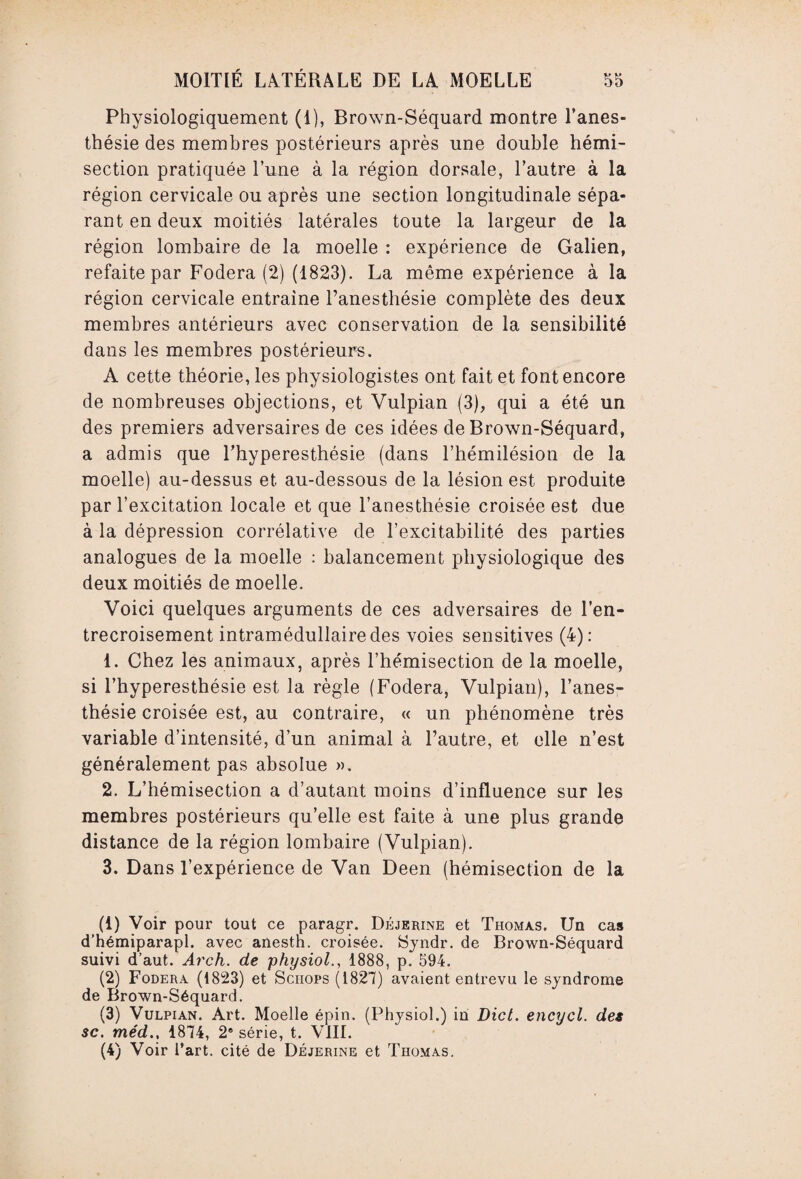 Physiologiquement (1), Brown-Séquard montre l’anes¬ thésie des membres postérieurs après une double hémi¬ section pratiquée l’une à la région dorsale, l’autre à la région cervicale ou après une section longitudinale sépa¬ rant en deux moitiés latérales toute la largeur de la région lombaire de la moelle : expérience de Galien, refaite par Fodera (2) (1823). La même expérience à la région cervicale entraîne l’anesthésie complète des deux membres antérieurs avec conservation de la sensibilité dans les membres postérieurs. A cette théorie, les physiologistes ont fait et font encore de nombreuses objections, et Vulpian (3), qui a été un des premiers adversaires de ces idées de Brown-Séquard, a admis que l’hyperesthésie (dans l’hémilésion de la moelle) au-dessus et au-dessous de la lésion est produite par l’excitation locale et que l’anesthésie croisée est due à la dépression corrélative de l’excitabilité des parties analogues de la moelle : balancement physiologique des deux moitiés de moelle. Voici quelques arguments de ces adversaires de l’en¬ trecroisement intramédullaire des voies sensitives (4): 1. Chez les animaux, après l’hémisection de la moelle, si l’hyperesthésie est la règle (Fodera, Vulpian), l’anes¬ thésie croisée est, au contraire, « un phénomène très variable d’intensité, d’un animal à l’autre, et elle n’est généralement pas absolue ». 2. L’hémisection a d’autant moins d’influence sur les membres postérieurs qu’elle est faite à une plus grande distance de la région lombaire (Vulpian). 3. Dans l’expérience de Van Deen (hémisection de la (1) Voir pour tout ce paragr. Déjerine et Thomas. Un cas d’hémiparapl. avec anestn. croisée. Syndr. de Brown-Séquard suivi d’aut. Arch. de physiol., 1888, p. 594. (2) Fodera (1823) et Sciiops (1827) avaient entrevu le syndrome de Brown-Séquard. (3) Vulpian. Art. Moelle épin. (Physiol.) in Dict. encycl. des sc. méd., 1874, 2e série, t. VIII. (4) Voir l’art, cité de Déjerine et Thomas.