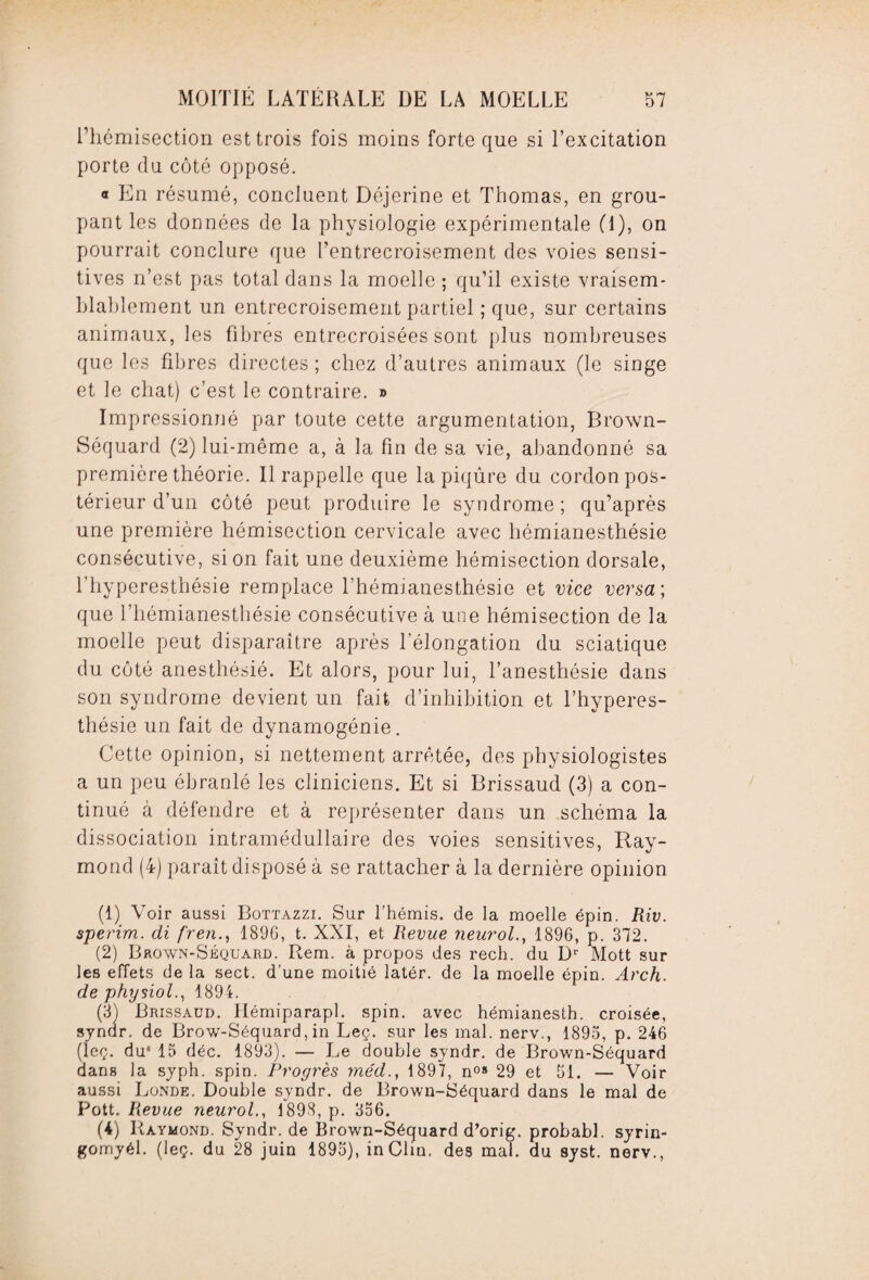 l’hémisection est trois fois moins forte que si l’excitation porte du côté opposé. « En résumé, concluent Déjerine et Thomas, en grou¬ pant les données de la physiologie expérimentale (1), on pourrait conclure que l’entrecroisement des voies sensi¬ tives n’est pas total dans la moelle ; qu’il existe vraisem¬ blablement un entrecroisement partiel ; que, sur certains animaux, les fibres entrecroisées sont plus nombreuses que les fibres directes ; chez d’autres animaux (le singe et le chat) c’est le contraire. » Impressionné par toute cette argumentation, Brown- Séquard (2) lui-même a, à la fin de sa vie, abandonné sa première théorie. Il rappelle que la piqûre du cordon pos¬ térieur d’un côté peut produire le syndrome ; qu’après une première hémisection cervicale avec hémianesthésie consécutive, si on fait une deuxième hémisection dorsale, l’hyperesthésie remplace l’hémianesthésie et vice versa; que l’hémianesthésie consécutive à une hémisection de la moelle peut disparaître après l’élongation du sciatique du côté anesthésié. Et alors, pour lui, l’anesthésie dans son syndrome devient un fait d’inhibition et l’hyperes¬ thésie un fait de dynamogénie. Cette opinion, si nettement arrêtée, des physiologistes a un peu ébranlé les cliniciens. Et si Brissaud (3) a con¬ tinué à défendre et à représenter dans un schéma la dissociation intramédullaire des voies sensitives, Ray¬ mond (4) paraît disposé à se rattacher à la dernière opinion (1) Voir aussi Bottazzi. Sur l’hémis. de la moelle épin. Riv. sperim. di fren., 1896, t. XXI, et Revue neurol., 1896, p. 372. (2) Brown-Séquard. Rem. à propos des rech. du D1 2 3 4' Mott sur les effets de la sect. d’une moitié latér. de la moelle épin. Arch. de physiol., 1894. (3) Brissaud. Hémiparapl. spin, avec hémianesth. croisée, syndr. de Brow-Séquard, in Leç. sur les mal. nerv., 1895, p. 246 (leç. du* 15 déc. 1893). — Le double syndr. de Brown-Séquard dans la syph. spin. Progrès méd., 1897, n08 29 et 51. — Voir aussi Bonde. Double syndr. de Brown-Séquard dans le mal de Pott. Revue neurol., 1898, p. 356. (4) Raymond. Syndr. de Brown-Séquard d’orig. probabl. syrin- gomyél. (leç. du 28 juin 1895), in Clin, des mal. du syst. nerv.,