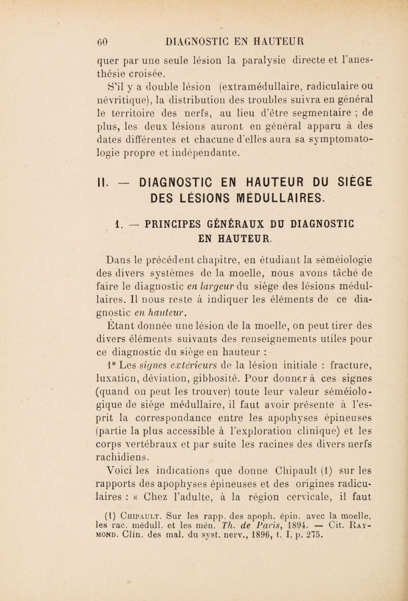quer par une seule lésion la paralysie directe et l’anes¬ thésie croisée. S’il y a double lésion (extramédullaire, radiculaire ou névritique), la distribution des troubles suivra en général le territoire des nerfs, au lieu d’être segmentaire ; de plus, les deux lésions auront en général apparu à des dates différentes et chacune d’elles aura sa symptomato¬ logie propre et indépendante. II. - DIAGNOSTIC EN HAUTEUR DU SIÈGE DES LÉSIONS MÉDULLAIRES. 1. — PRINCIPES GÉNÉRAUX DU DIAGNOSTIC EN HAUTEUR. Dans le précédent chapitre, en étudiant la séméiologie des divers systèmes de la moelle, nous avons tâché de faire le diagnostic en largeur du siège des lésions médul¬ laires. Il nous reste à indiquer les éléments de ce dia¬ gnostic en hauteur. Etant donnée une lésion de la moelle, on peut tirer des divers éléments suivants des renseignements utiles pour ce diagnostic du siège en hauteur : 1° Les signes extérieurs de la lésion initiale : fracture, luxation, déviation, gibbosité. Pour donner à ces signes (quand on peut les trouver) toute leur valeur séméiolo¬ gique de siège médullaire, il faut avoir présente à l’es¬ prit la correspondance entre les apophyses épineuses (partie la plus accessible à l’exploration clinique) et les corps vertébraux et par suite les racines des divers nerfs rachidiens. Voici les indications que donne Chipault (1) sur les rapports des apophyses épineuses et des origines radicu¬ laires : « Chez l’adulte, à la région cervicale, il faut (1) Chipault. Sur les rapp. des apoph. épin. avec la moelle, les rac. médull. et les mén. Th. de Paris, 1894. — Cit. Ray¬ mond. Clin, des mal. du syst. nerv., 1896, t. I, p. 215.