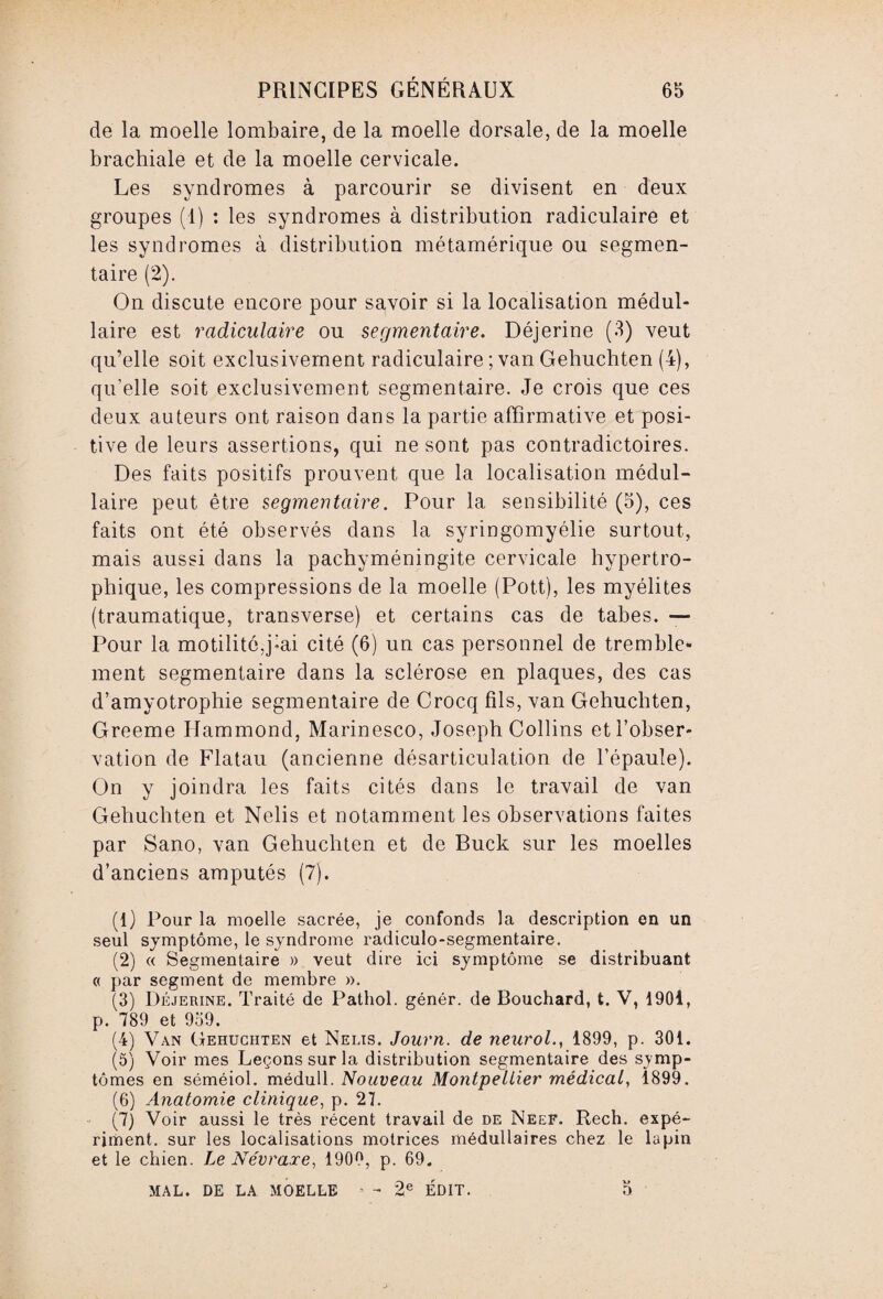 de la moelle lombaire, de la moelle dorsale, de la moelle brachiale et de la moelle cervicale. Les syndromes à parcourir se divisent en deux groupes (1) : les syndromes à distribution radiculaire et les syndromes à distribution métamérique ou segmen¬ taire (2). On discute encore pour savoir si la localisation médul¬ laire est radiculaire ou segmentaire. Déjerine (3) veut qu’elle soit exclusivement radiculaire ; van Gehuchten (4), qu’elle soit exclusivement segmentaire. Je crois que ces deux auteurs ont raison dans la partie affirmative et posi¬ tive de leurs assertions, qui ne sont pas contradictoires. Des faits positifs prouvent que la localisation médul¬ laire peut être segmentaire. Pour la sensibilité (5), ces faits ont été observés dans la syringomyélie surtout, mais aussi dans la pachyméningite cervicale hypertro¬ phique, les compressions de la moelle (Pott), les myélites (traumatique, transverse) et certains cas de tabes. — Pour la motilité,j-ai cité (6) un cas personnel de tremble¬ ment segmentaire dans la sclérose en plaques, des cas d’amyotrophie segmentaire de Crocq fils, van Gehuchten, Greeme Hammond, Marinesco, Joseph Collins et l’obser¬ vation de Flatau (ancienne désarticulation de l’épaule). On y joindra les faits cités dans le travail de van Gehuchten et Nelis et notamment les observations faites par Sano, van Gehuchten et de Buck sur les moelles d’anciens amputés (7). (1) Pour la moelle sacrée, je confonds la description en un seul symptôme, le syndrome radiculo-segmentaire. (2) « Segmentaire » veut dire ici symptôme se distribuant « par segment de membre ». (3) Déjerine. Traité de Pathol, génér. de Bouchard, t. V, 1901, p. 789 et 959. (4) Van Gehuchten et Nelis. Journ. de neurol., 1899, p. 301. (5) Voir mes Leçons sur la distribution segmentaire des symp¬ tômes en séméiol. médull. Nouveau Montpellier médical, 1899. (6) Anatomie clinique, p. 27. (7) Voir aussi le très récent travail de de Neef. Rech. expé- riment. sur les localisations motrices médullaires chez le lapin et le chien. Le Névraxe, 1900, p. 69. MAL. DE LA MOELLE ■ - 2e ÉDIT. 5