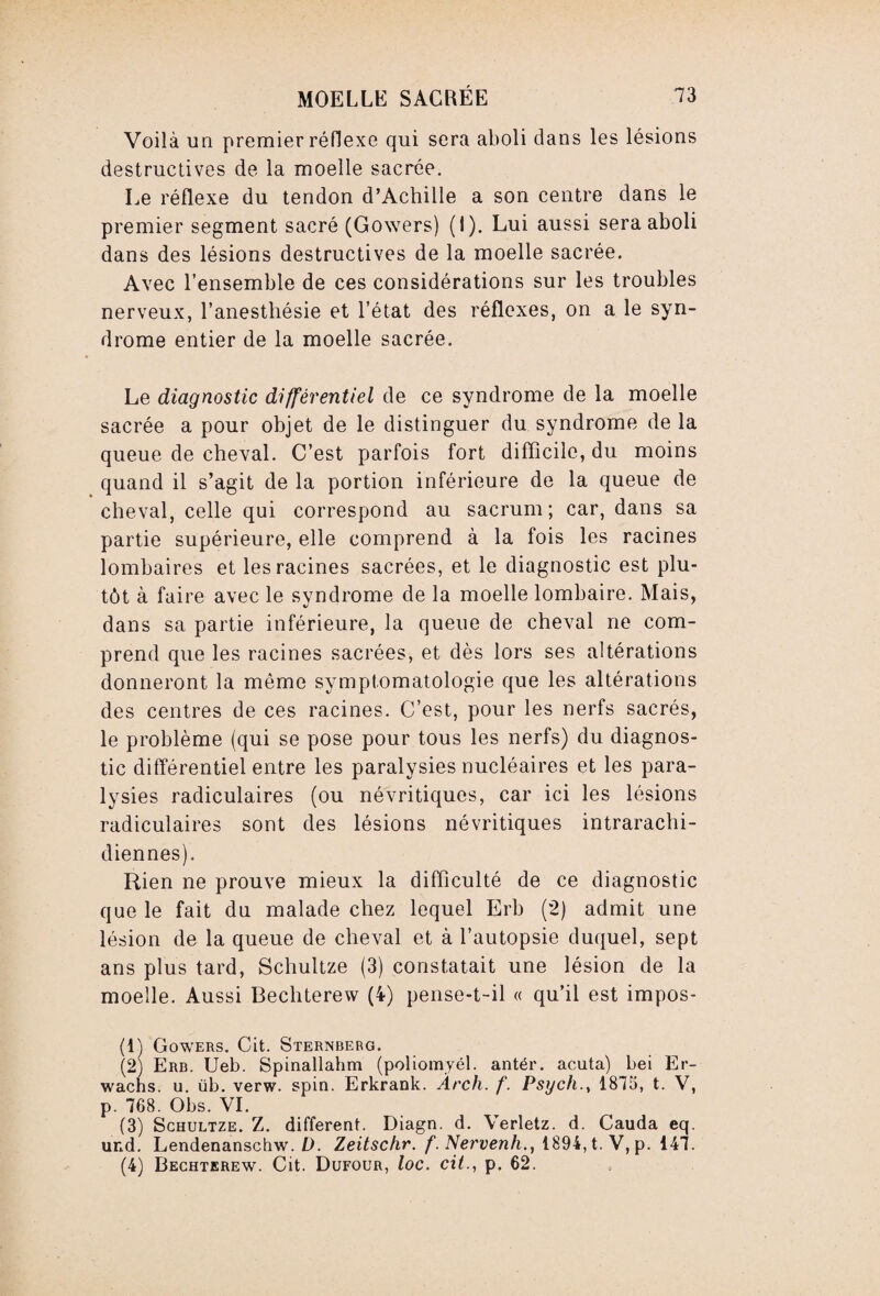 Voilà un premier réflexe qui sera aboli dans les lésions destructives de la moelle sacrée. Le réflexe du tendon d’Achille a son centre dans le premier segment sacré (Gowers) (I). Lui aussi sera aboli dans des lésions destructives de la moelle sacrée. Avec l’ensemble de ces considérations sur les troubles nerveux, l’anesthésie et l’état des réflexes, on a le syn¬ drome entier de la moelle sacrée. Le diagnostic différentiel de ce syndrome de la moelle sacrée a pour objet de le distinguer du syndrome de la queue de cheval. C’est parfois fort difficile, du moins quand il s’agit de la portion inférieure de la queue de cheval, celle qui correspond au sacrum; car, dans sa partie supérieure, elle comprend à la fois les racines lombaires et les racines sacrées, et le diagnostic est plu¬ tôt à faire avec le syndrome de la moelle lombaire. Mais, dans sa partie inférieure, la queue de cheval ne com¬ prend que les racines sacrées, et dès lors ses altérations donneront la même symptomatologie que les altérations des centres de ces racines. C’est, pour les nerfs sacrés, le problème (qui se pose pour tous les nerfs) du diagnos¬ tic différentiel entre les paralysies nucléaires et les para¬ lysies radiculaires (ou névritiques, car ici les lésions radiculaires sont des lésions névritiques intrarachi¬ diennes). Rien ne prouve mieux la difficulté de ce diagnostic que le fait du malade chez lequel Erb (2) admit une lésion de la queue de cheval et à l’autopsie duquel, sept ans plus tard, Schultze (3) constatait une lésion de la moelle. Aussi Bechterew (4) pense-t-il « qu’il est impos- (1) Gowers. Cit. Sternberg. (2) Erb. Ueb. Spinallahm (poliomyél. antér. acuta) bei Er- wachs. u. üb. verw. spin. Erkrank. Ârch. f. Psych., 1875, t. V, p. 768. Obs. VI. (3) Schultze. Z. different. Diagn. d. Verletz. d. Cauda eq. und. Lendenanschw. D. Zeitschr. f. Nervenh., 1894, t. V, p. 147. (4) Bechterew. Cit. Dufour, loc. cit., p. 62.