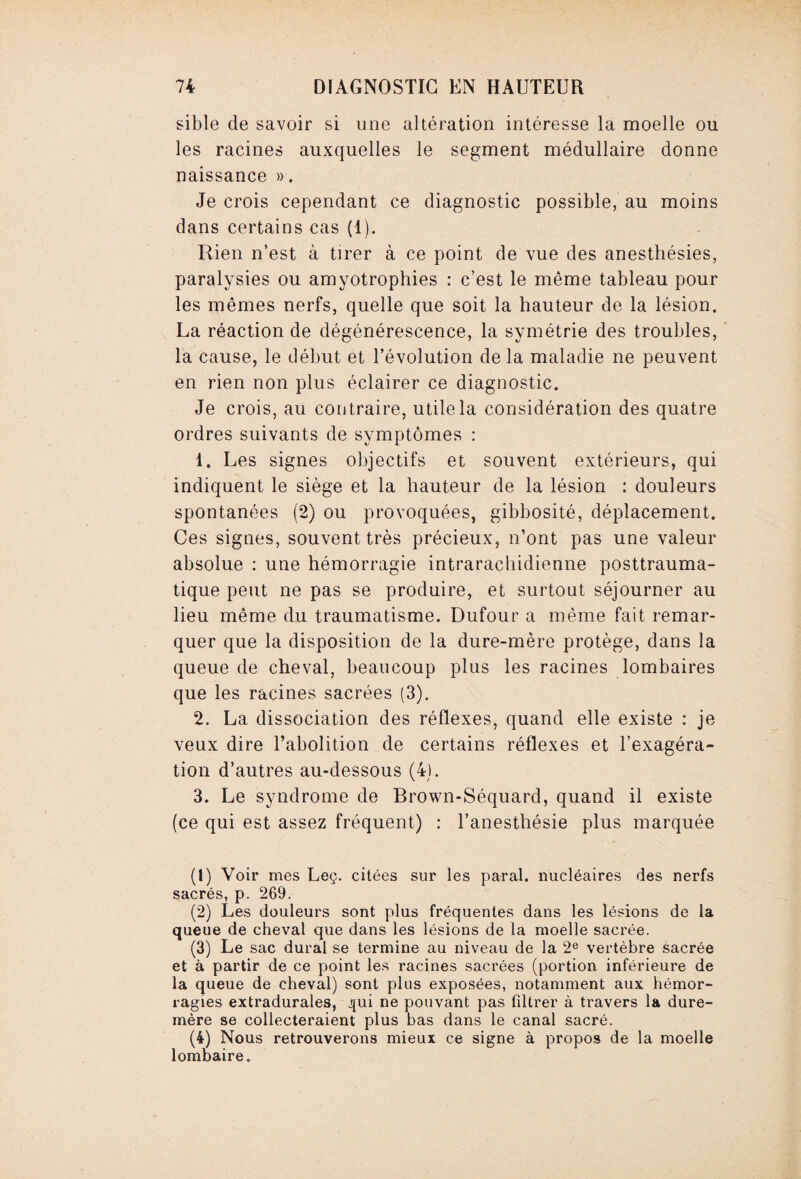 sible de savoir si une altération intéresse la moelle ou les racines auxquelles le segment médullaire donne naissance ». Je crois cependant ce diagnostic possible, au moins dans certains cas (1). Rien n’est à tirer à ce point de vue des anesthésies, paralysies ou amyotrophies : c’est le même tableau pour les mêmes nerfs, quelle que soit la hauteur de la lésion. La réaction de dégénérescence, la symétrie des troubles, la cause, le début et l’évolution de la maladie ne peuvent en rien non plus éclairer ce diagnostic. Je crois, au contraire, utile la considération des quatre ordres suivants de symptômes : 1. Les signes objectifs et souvent extérieurs, qui indiquent le siège et la hauteur de la lésion : douleurs spontanées (2) ou provoquées, gibbosité, déplacement. Ces signes, souvent très précieux, n’ont pas une valeur absolue : une hémorragie intrarachidienne posttrauma¬ tique peut ne pas se produire, et surtout séjourner au lieu même du traumatisme. Dufour a même fait remar¬ quer que la disposition de la dure-mère protège, dans la queue de cheval, beaucoup plus les racines lombaires que les racines sacrées (3). 2. La dissociation des réflexes, quand elle existe : je veux dire l’abolition de certains réflexes et l’exagéra¬ tion d’autres au-dessous (4). 3. Le syndrome de Brown-Séquard, quand il existe (ce qui est assez fréquent) : l’anesthésie plus marquée (1) Voir mes Leç. citées sur les parai, nucléaires des nerfs sacrés, p. 269. (2) Les douleurs sont plus fréquentes dans les lésions de la queue de cheval que dans les lésions de la moelle sacrée. (3) Le sac durai se termine au niveau de la 2e vertèbre sacrée et à partir de ce point les racines sacrées (portion inférieure de la queue de cheval) sont plus exposées, notamment aux hémor¬ ragies extradurales, j{ui ne pouvant pas filtrer à travers la dure- mère se collecteraient plus bas dans le canal sacré. (4) Nous retrouverons mieux ce signe à propos de la moelle lombaire.