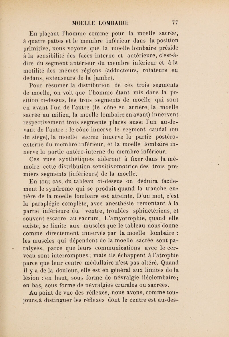 En plaçant l’homme comme pour la moelle sacrée, à quatre pattes et le membre inférieur dans la position primitive, nous voyons que la moelle lombaire préside à la sensibilité des faces interne et antérieure, c’est-à- dire du segment antérieur du membre inférieur et à la motilité des mêmes régions (adducteurs, rotateurs en dedans, extenseurs de la jambe). Pour résumer la distribution de ces trois segments de moelle, on voit que l’homme étant mis dans la po¬ sition ci-dessus, les trois segments de moelle qui sont en avant l’un de l’autre (le cône en arrière, la moelle sacrée au milieu, la moelle lombaire en avant) innervent respectivement trois segments placés aussi l’un au-de¬ vant de l’autre : le cône innerve le segment caudal (ou du siège), la moelle sacrée innerve la partie postéro- externe du membre inférieur, et la moelle lombaire in¬ nerve la partie antéro-interne du membre inférieur. Ces vues synthétiques aideront à fixer dans la mé¬ moire cette distribution sensitivomotrice des trois pre¬ miers segments (inférieurs) de la moelle. En tout cas, du tableau ci-dessus on déduira facile¬ ment le syndrome qui se produit quand la tranche en¬ tière de la moelle lombaire est atteinte. D’un mot, c’est la paraplégie complète, avec anesthésie remontant à la partie inférieure du ventre, troubles sphinctériens, et souvent escarre au sacrum. L’amyotrophie, quand elle existe, se limite aux muscles que le tableau nous donne comme directement innervés par la moelle lombaire : les muscles qui dépendent de la moelle sacrée sont pa¬ ralysés, parce que leurs communications avec le cer¬ veau sont interrompues ; mais ils échappent à l’atrophie parce que leur centre médullaire n’est pas altéré. Quand il y a de la douleur, elle est en général aux limites de la lésion : en haut, sous forme de névralgie iléolombaire; en bas, sous forme de névralgies crurales ou sacrées. Au point de vue des réflexes, nous avons, comme tou¬ jours,à distinguer les réflexes dont le centre est au-des-