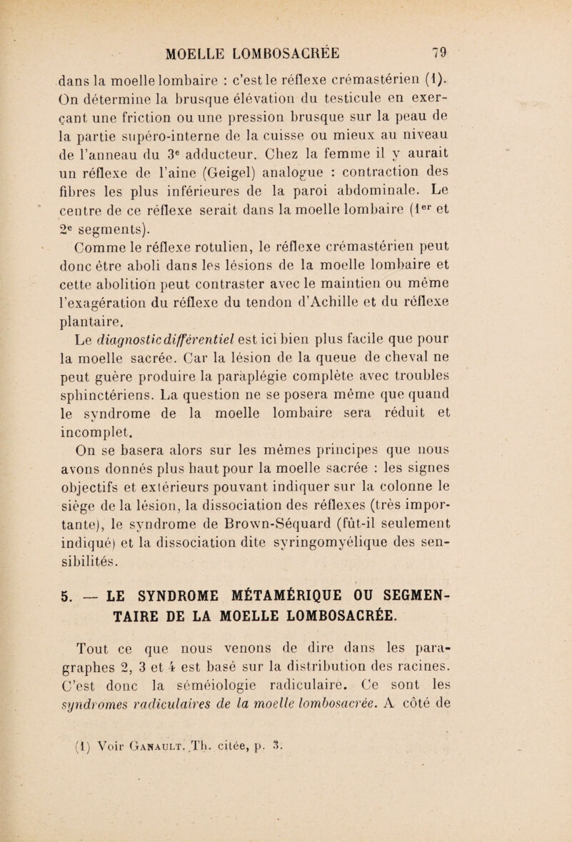 dans la moelle lombaire : c’est le réflexe crémastérien (1). On détermine la brusque élévation du testicule en exer¬ çant une friction ou une pression brusque sur la peau de la partie supéro-interne de la cuisse ou mieux au niveau de l’anneau du 3e adducteur. Chez la femme il y aurait un réflexe de l’aine (Geigel) analogue : contraction des fibres les plus inférieures de la paroi abdominale. Le centre de ce réflexe serait dans la moelle lombaire (1er et 2e segments). Comme le réflexe rotulien, le réflexe crémastérien peut donc être aboli dans les lésions de la moelle lombaire et cette abolition peut contraster avec le maintien ou même l’exagération du réflexe du tendon d’Achille et du réflexe plantaire. Le diagnostic différentiel est ici bien plus facile que pour la moelle sacrée. Car la lésion de la queue de cheval ne peut guère produire la paraplégie complète avec troubles sphinctériens. La question ne se posera même que quand le syndrome de la moelle lombaire sera réduit et incomplet. On se basera alors sur les mêmes principes que nous avons donnés plus haut pour la moelle sacrée : les signes objectifs et extérieurs pouvant indiquer sur la colonne le siège de la lésion, la dissociation des réflexes (très impor¬ tante), le syndrome de Brown-Séquard (fût-il seulement indiqué) et la dissociation dite svringomyélique des sen¬ sibilités. 5. — LE SYNDROME MÉTAMÉRIQUE OU SEGMEN¬ TAIRE DE LA MOELLE LOMBOSACRÉE. Tout ce que nous venons de dire dans les para¬ graphes 2, 3 et 4 est basé sur la distribution des racines. C’est donc la séméiologie radiculaire. Ce sont les syndromes radiculaires de la moelle lombosacrée. A côté de (1) Voir Ganault. Th. citée, p. 3.