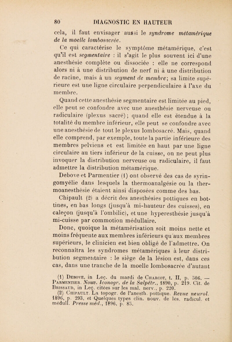 cela, il faut envisager aussi le syndrome métamérique de la moelle lombosacrée. Ce qui caractérise le symptôme métamérique, c’est qu’il est segmentaire : il s’agit le plus souvent ici d’une anesthésie complète ou dissociée : elle ne correspond alors ni à une distribution de nerf ni à une distribution de racine, mais à un segment de membre; sa limite supé¬ rieure est une ligne circulaire perpendiculaire à l’axe du membre. Quand cette anesthésie segmentaire est limitée au pied, elle peut se confondre avec une anesthésie nerveuse ou radiculaire (plexus sacré) ; quand elle est étendue à la totalité du membre inférieur, elle peut se confondre avec une anesthésie de tout le plexus lombosacré. Mais, quand elle comprend, par exemple, toute la partie inférieure des membres pelviens et est limitée en haut par une ligne circulaire au tiers inférieur de la cuisse, on ne peut plus invoquer la distribution nerveuse ou radiculaire, il faut admettre la distribution métamérique. Debove et Parmentier (1) ont observé des cas de syrin- gomyélie dans lesquels la thermoanalgésie ou la ther¬ moanesthésie étaient ainsi disposées comme des bas. Chipault (2) a décrit des anesthésies pottiques en bot¬ tines, en bas longs (jusqu’à mi-hauteur des cuisses), en caleçon (jusqu’à l’ombilic), et une hyperesthésie jusqu a mi-cuisse par commotion médullaire. Donc, quoique la métamérisation soit moins nette et moins fréquente aux membres inférieurs qu’aux membres supérieurs, le clinicien est bien obligé de l’admettre. On reconnaîtra les syndromes nrétamériques à leur distri¬ bution segmentaire : le siège de la lésion est, dans ces cas, dans une tranche de la moelle lombosacrée d’autant (1) Debove, in Lee. du mardi de Charcot, t. II, p. 506. — Parmentier. Nouv. Iconogr. de la Salpêtr., 1890, p. 219. Cit. de Brissaud, in Leç. citées sur les mal. nerv., p. 220. (2) Chipault. La topogr. de l’anesth. pottique. Revue neurol. 1896, p. 293, et Quelques types clin. nouv. de lés. radicul. et médull. Presse méd., 1896, p. 85.