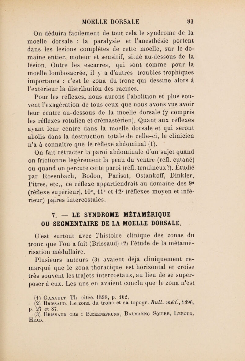 On déduira facilement de tout cela le syndrome de la moelle dorsale : la paralysie et l’anesthésie portent dans les lésions complètes de cette moelle, sur le do¬ maine entier, moteur et sensitif, situé au-dessous de la lésion. Outre les escarres, qui sont comme pour la moelle lombosacrée, il y a d’autres troubles trophiques importants : c’est le zona du tronc qui dessine alors à l’extérieur la distribution des racines. Pour les réflexes, nous aurons l’abolition et plus sou¬ vent l’exagération de tous ceux que nous avons vus avoir leur centre au-dessous de la moelle dorsale (y compris les réflexes rotulien et crémastérien). Quant aux réflexes ayant leur centre dans la moelle dorsale et qui seront abolis dans la destruction totale de celle-ci, le clinicien n’a à connaître que le réflexe abdominal (1). On fait rétracter la paroi abdominale d’un sujet quand on frictionne légèrement la peau du ventre (réfl. cutané) ou quand on percute cette paroi (réfl. tendineux?). Étudié par Rosenbach, Bodon, Parisot, Ostankoff, Dinkler, Pitres, etc., ce réflexe appartiendrait au domaine des 9® (réflexe supérieur), 10e, 11e et 12° (réflexes moyen et infé¬ rieur) paires intercostales. 7. — LE SYNDROME MÉTAMÉRIQÜE OU SEGMENTAIRE DE LA MOELLE DORSALE. C’est surtout avec l’histoire clinique des zonas du tronc que l’on a fait (Brissaud) (2) l’étude de la métamé¬ risation médullaire. Plusieurs auteurs (3) avaient déjà cliniquement re¬ marqué que le zona thoracique est horizontal et croise très souvent les trajets intercostaux, au lieu de se super¬ poser à eux. Les uns en avaient conclu que le zona n’est (1) Ganault. Th. citée, 1898, p. 102. (2) Brissaud. Le zona du tronc et sa topogr. Bull, méd., 1896, p. 27 et 87. (3) Brissaud cite : Bærensprung, Balmanno Squire, Leroux, Head.