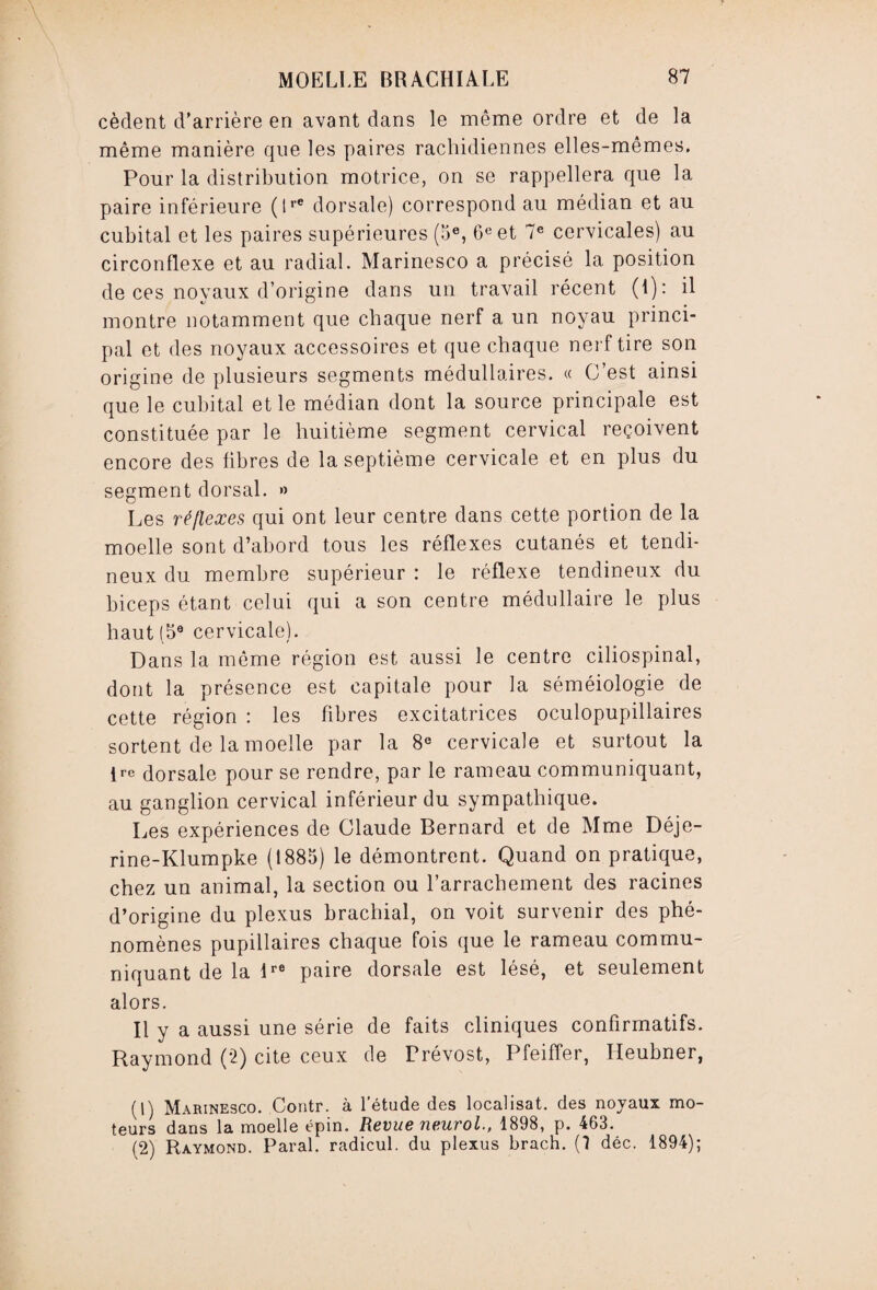 cèdent d'arrière en avant dans le même ordre et de la même manière que les paires rachidiennes elles-mêmes. Pour la distribution motrice, on se rappellera que la paire inférieure (lre dorsale) correspond au médian et au cubital et les paires supérieures (5e, 6e et 7e cervicales) au circonflexe et au radial. Marinesco a précisé la position de ces noyaux d’origine dans un travail récent (1): il montre notamment que chaque nerf a un noyau princi¬ pal et des noyaux accessoires et que chaque nerf tire son origine de plusieurs segments médullaires. « C’est ainsi que le cubital et le médian dont la source principale est constituée par le huitième segment cervical reçoivent encore des libres de la septième cervicale et en plus du segment dorsal. » Les réflexes qui ont leur centre dans cette portion de la moelle sont d’abord tous les réflexes cutanés et tendi¬ neux du membre supérieur : le réflexe tendineux du biceps étant celui qui a son centre médullaire le plus haut (5e cervicale). Dans la môme région est aussi le centre ciliospinal, dont la présence est capitale pour la séméiologie de cette région : les fibres excitatrices oculopupillaires sortent de la moelle par la 8e cervicale et surtout la irc dorsale pour se rendre, par le rameau communiquant, au ganglion cervical inférieur du sympathique. Les expériences de Claude Bernard et de Mme Déje- rine-Klumpke (1885) le démontrent. Quand on pratique, chez un animal, la section ou l’arrachement des racines d’origine du plexus brachial, on voit survenir des phé¬ nomènes pupillaires chaque fois que le rameau commu¬ niquant de la lre paire dorsale est lésé, et seulement alors. Il y a aussi une série de faits cliniques confirmatifs. Raymond (2) cite ceux de Prévost, Pfeiffer, Ileubner, (1) Marinesco. Contr. à l’étude des localisât, des noyaux mo¬ teurs dans la moelle épin. Revue neurol., 1898, p. 463. (2) Raymond. Parai, radicul. du plexus brach. (1 déc. 1894);