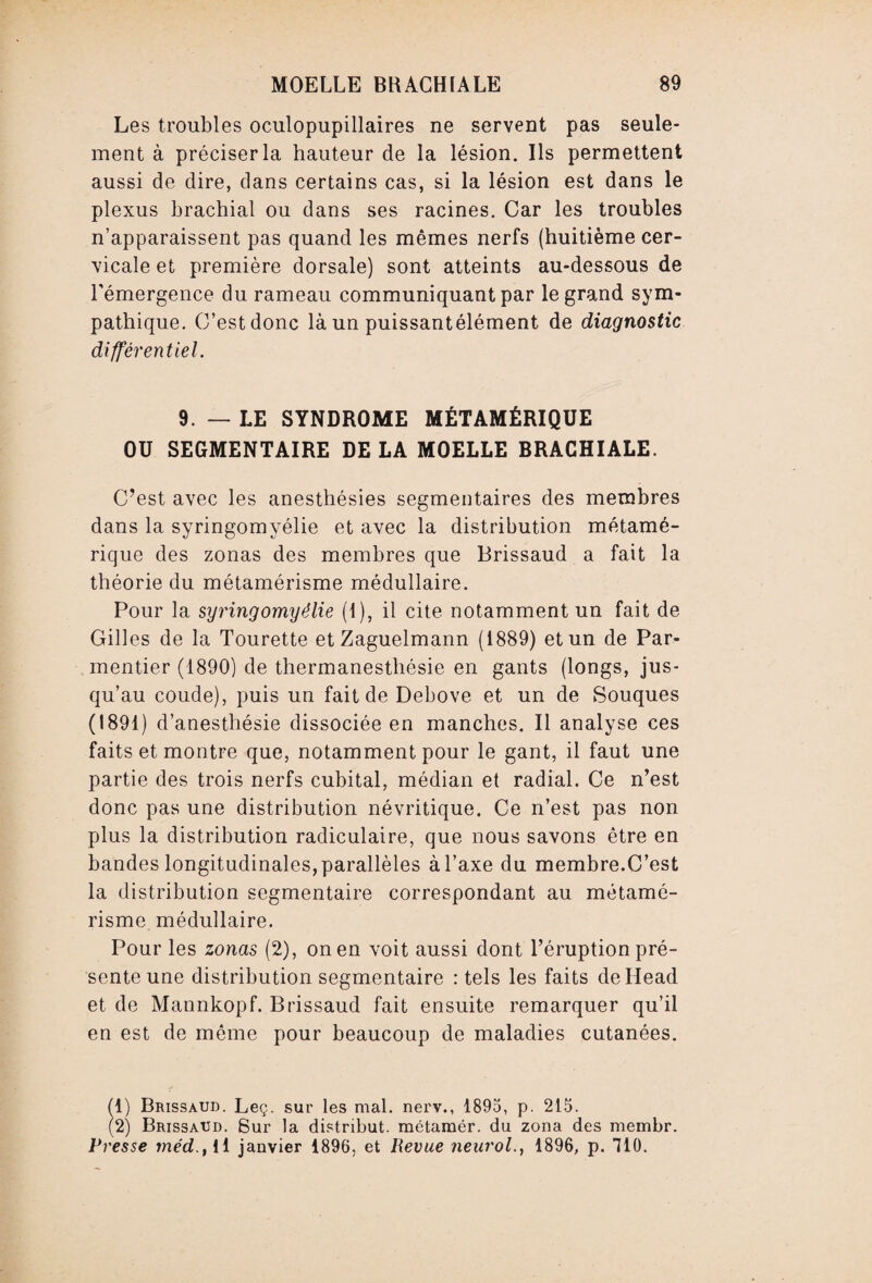 Les troubles oculopupillaires ne servent pas seule¬ ment à préciser la hauteur de la lésion. Ils permettent aussi de dire, dans certains cas, si la lésion est dans le plexus brachial ou dans ses racines. Car les troubles n’apparaissent pas quand les mêmes nerfs (huitième cer¬ vicale et première dorsale) sont atteints au-dessous de l'émergence du rameau communiquant par le grand sym¬ pathique. C’est donc là un puissantélément de diagnostic différentiel. 9. — LE SYNDROME MÉTAMÉRIQUE OU SEGMENTAIRE DE LA MOELLE BRACHIALE. C’est avec les anesthésies segmentaires des membres dans la syringomyélie et avec la distribution métamé- rique des zonas des membres que Brissaud a fait la théorie du métamérisme médullaire. Pour la syringomyélie (I), il cite notamment un fait de Gilles de la Tourette et Zaguelmann (1889) et un de Par¬ mentier (1890) de thermanesthésie en gants (longs, jus¬ qu’au coude), puis un fait de Debove et un de Souques (1891) d’anesthésie dissociée en manches. Il analyse ces faits et montre que, notamment pour le gant, il faut une partie des trois nerfs cubital, médian et radial. Ce n’est donc pas une distribution névritique. Ce n’est pas non plus la distribution radiculaire, que nous savons être en bandes longitudinales, parallèles à l’axe du membre.C’est la distribution segmentaire correspondant au métamé¬ risme médullaire. Pour les zonas (2), on en voit aussi dont l’éruption pré¬ sente une distribution segmentaire : tels les faits deHead et de Mannkopf. Brissaud fait ensuite remarquer qu’il en est de môme pour beaucoup de maladies cutanées. (1) Brissaud. Leç. sur les mal. nerv., 1895, p. 215. (2) Brissaud. Sur la distribut, métamér. du zona des membr. Presse méd., Il janvier 1896, et Revue neurol., 1896, p. 110.