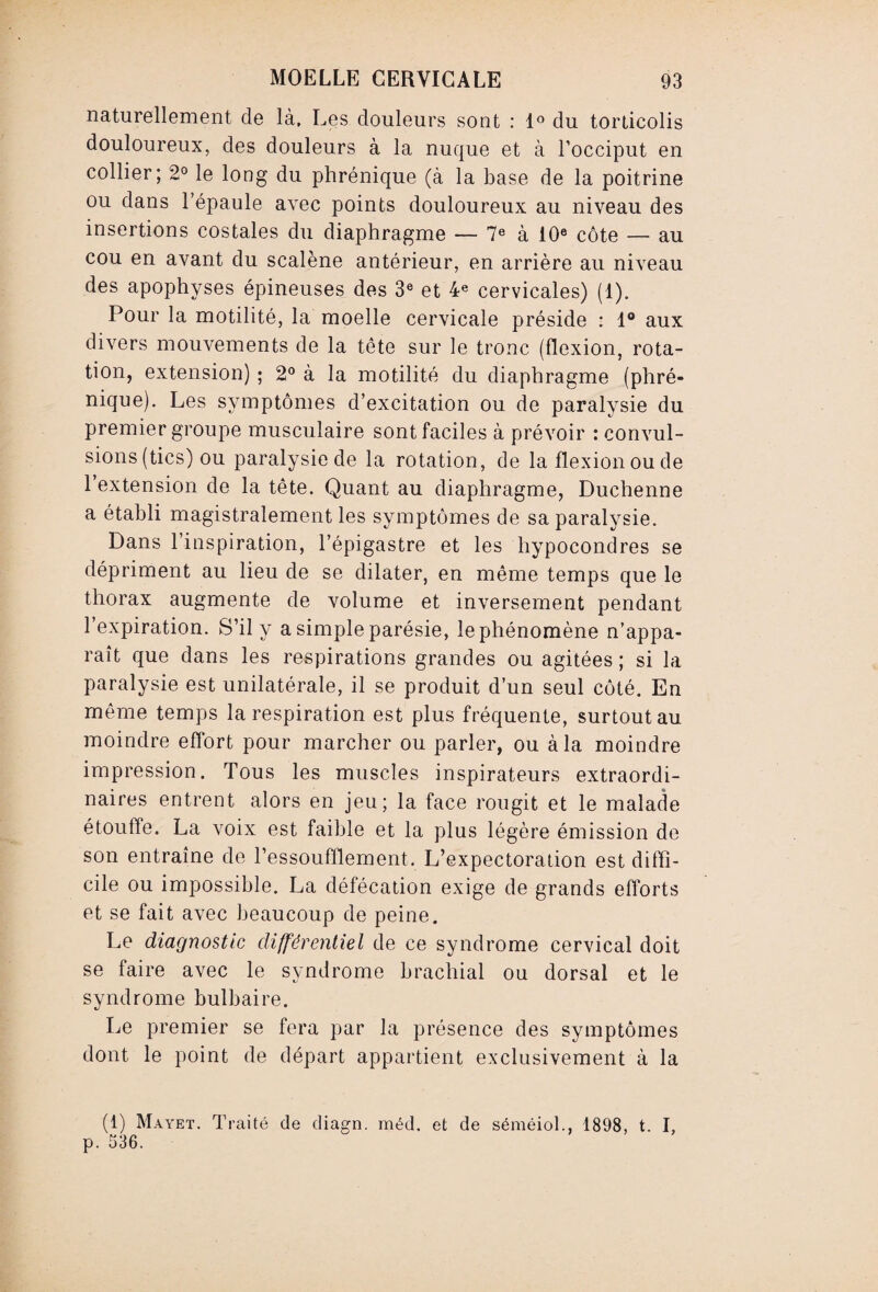 naturellement de là. Les douleurs sont : 1° du torticolis douloureux, des douleurs à la nuque et à l’occiput en collier; 2° le long du phrénique (à la base de la poitrine ou dans l’épaule avec points douloureux au niveau des insertions costales du diaphragme — 7e à 10e côte — au cou en avant du scalène antérieur, en arrière au niveau des apophyses épineuses des 3e et 4e cervicales) (1). Pour la motilité, la moelle cervicale préside : 1° aux divers mouvements de la tête sur le tronc (flexion, rota¬ tion, extension) ; 2° à la motilité du diaphragme (phré¬ nique). Les symptômes d’excitation ou de paralysie du premier groupe musculaire sont faciles à prévoir : convul¬ sions (tics) ou paralysie de la rotation, de la flexion ou de l’extension de la tête. Quant au diaphragme, Duchenne a établi magistralement les symptômes de sa paralysie. Dans l’inspiration, l’épigastre et les hypocondres se dépriment au lieu de se dilater, en même temps que le thorax augmente de volume et inversement pendant l’expiration. S’il y a simple parésie, le phénomène n’appa¬ raît que dans les respirations grandes ou agitées ; si la paralysie est unilatérale, il se produit d’un seul côté. En même temps la respiration est plus fréquente, surtout au moindre effort pour marcher ou parler, ou à la moindre impression. Tous les muscles inspirateurs extraordi¬ naires entrent alors en jeu; la face rougit et le malade étouffe. La voix est faible et la plus légère émission de son entraîne de l’essoufflement. L’expectoration est diffi¬ cile ou impossible. La défécation exige de grands efforts et se fait avec beaucoup de peine. Le diagnostic différentiel de ce syndrome cervical doit se faire avec le syndrome brachial ou dorsal et le syndrome bulbaire. Le premier se fera par la présence des symptômes dont le point de départ appartient exclusivement à la (1) Mayet. Traité de diagn. raéd. et de séméiol., 1898. t. I. p. 336.