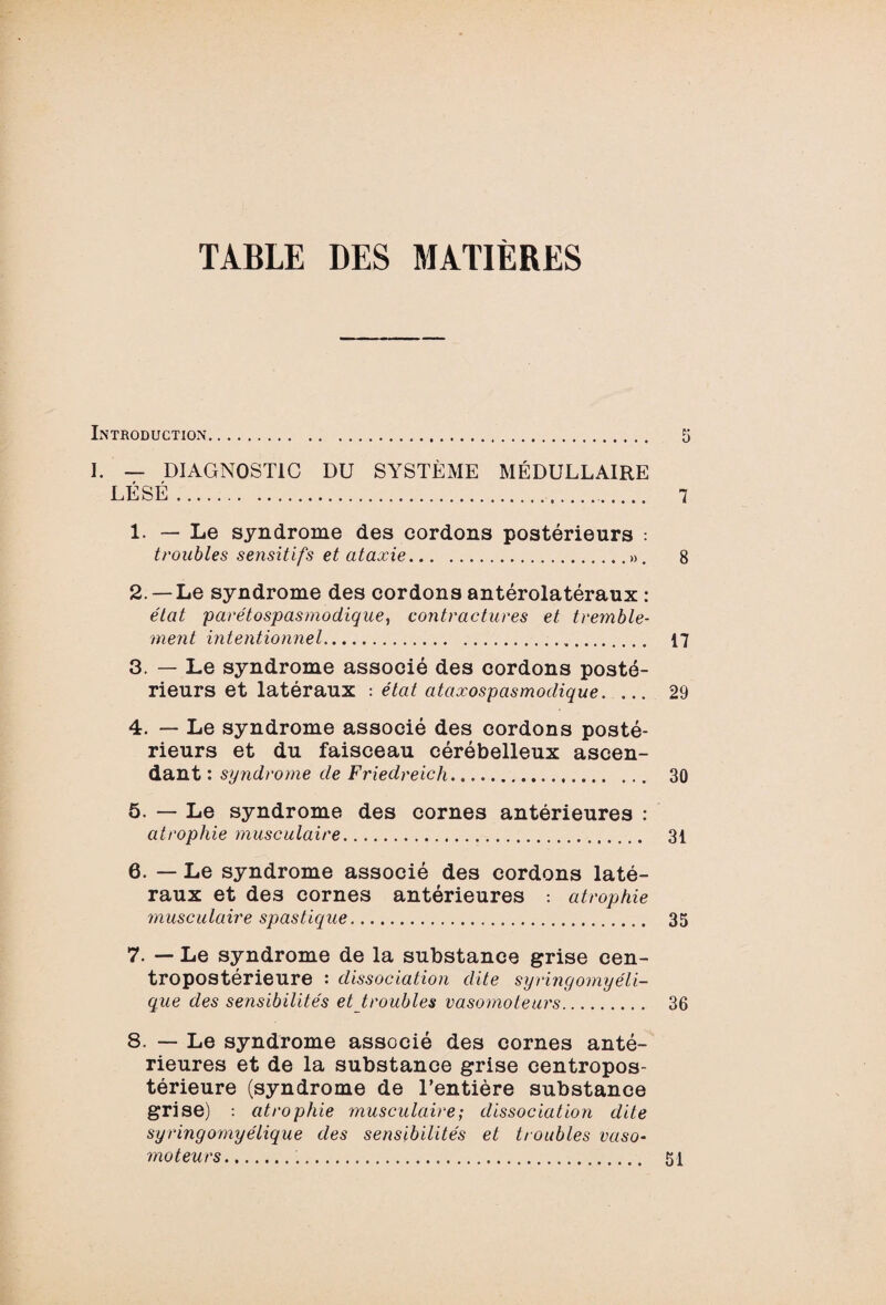 TABLE DES MATIÈRES Introduction. 5 I. — DIAGNOSTIC DU SYSTÈME MÉDULLAIRE LÉSÉ. 7 1. — Le syndrome des cordons postérieurs : troubles sensitifs et ataxie.». 8 2. — Le syndrome des cordons antérolatéraux : état parétospasmodique, contractures et tremble¬ ment intentionnel. 17 3. — Le syndrome associé des cordons posté¬ rieurs et latéraux : état ataxospasmodique. ... 29 4. — Le syndrome associé des cordons posté¬ rieurs et du faisceau cérébelleux ascen¬ dant : syndrome de Friedreich. 30 5. — Le syndrome des cornes antérieures : atrophie musculaire. 31 6. — Le syndrome associé des cordons laté¬ raux et des cornes antérieures : atrophie musculaire spastique. 35 7. — Le syndrome de la substance grise cen- tropostérieure : dissociation dite syringomyéli- que des sensibilités et_troubles vasomoteurs. 36 8. — Le syndrome associé des cornes anté¬ rieures et de la substance grise centropos- térieure (syndrome de l’entière substance grise) : atrophie musculaire; dissociation dite syringomyélique des sensibilités et troubles vaso¬ moteurs... 51