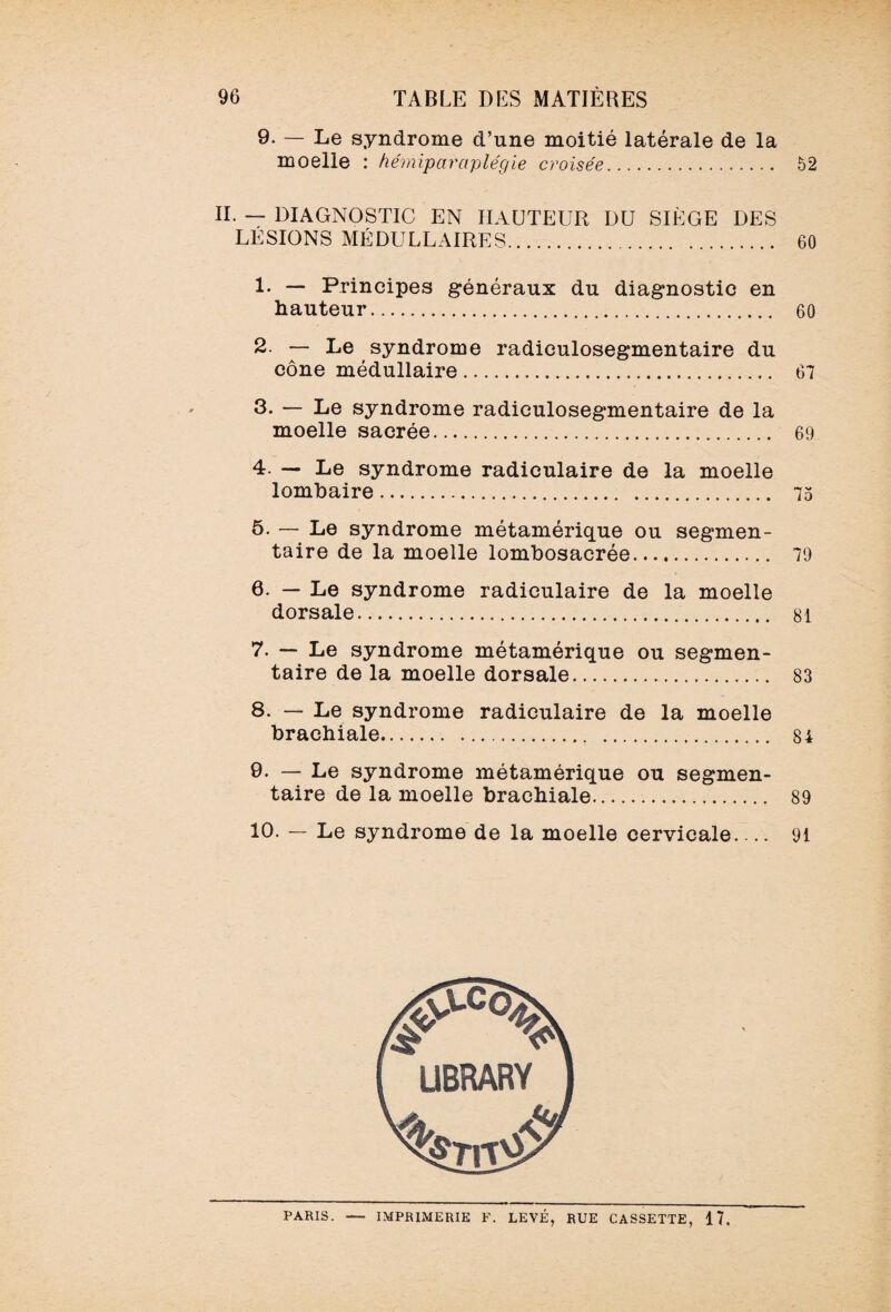 9. — Le syndrome d’une moitié latérale de la moelle : hémiparaplégie croisée. 52 II. — DIAGNOSTIC EN HAUTEUR DU SIÈGE DES LÉSIONS MÉDULLAIRES. 60 1- — Principes généraux du diagnostic en hauteur. 60 2 — Le syndrome radiculosegmentaire du cône médullaire. 67 3. — Le syndrome radiculosegmentaire de la moelle sacrée. 69 4. — Le syndrome radiculaire de la moelle lombaire. 75 5. — Le syndrome métamérique ou segmen¬ taire de la moelle lombosacrée. 79 6. — Le syndrome radiculaire de la moelle dorsale. 81 7. — Le syndrome métamérique ou segmen¬ taire de la moelle dorsale. 83 8. — Le syndrome radiculaire de la moelle brachiale. 8i 9. — Le syndrome métamérique ou segmen¬ taire de la moelle brachiale. 89 10. — Le syndrome de la moelle cervicale_ 91 PARIS. — IMPRIMERIE F. LEVÉ, RUE CASSETTE, 17.