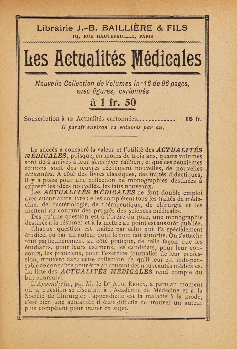 - - -' g Librairie J.-B. BAILLIÈRE & FILS 19, RUE HAUTEFEUILLE, PARIS kes Actualités Médicales Nouvelle Collection de Volumes in~16 de 96 pages, avec figures, cartonnés à 1 fr. 50 Souscription à 12 Actualités cartonnées.. 16 fr. Il paraît environ 12 volumes par an. Le succès a consacré la valeur et l’utilité des ACTUALITÉS MÉDICALES, puisque, en moins de trois ans, quatre volumes sont déjà arrivés à leur deuxième édition ; et que ces deuxièmes éditions sont des œuvres réellement nouvelles, de nouvelles actualités. A côté des livres classiques, des traités didactiques, il y a place pour une collection de monographies destinées à exposer les idées nouvelles, les faits nouveaux. Les ACTUALITÉS MÉDICALES ne font double emploi avec aucun autre livre : elles complètent tous les traités de méde¬ cine, de bactériologie, de thérapeutique, de chirurgie et les mettent au courant des progrès des sciences médicales. Dès qu’une question est à l’ordre du jour, une monographie destinée à la résumer et à la mettre au point est aussitôt publiée. Chaque question est traitée par celui qui l’a spécialement étudiée, ou par un auteur dont le nom fait autorité. On s’attache tout particulièrement au côté pratique, de telle façon que les étudiants, pour leurs examens, les candidats, pour leur con¬ cours, les praticiens, pour l’exercice journalier de leur profes¬ sion, trouvent dans cette collection ce qu’il leur est indispen¬ sable de connaître pour être au courant des nouveautés médicales. La liste des ACTUALITÉS MÉDICALES rend compte du but poursuivi. L’Appendicite, par M. le Dr Aug. Broca, a paru au moment où la question se discutait à l’Académie de Médecine et à la Société de Chirurgie; l’appendicite est la maladie à la mode, c’est bien line actualité: il était .difficile de trouver un auteur plus compétent pour traiter ce sujet.