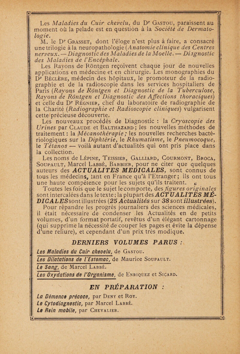 Les Maladies du Cuir chevelu, du Dr Gastou, paraissent au , moment où la pelade est en question à la Société de Dermato¬ logie. M. le Dp Grasset, dont l’éloge n’est plus à faire, a consacré une trilogie à la neuropathologie (Anatomie clinique des Centres nerveux. — Diagnostic des Maladies de la Moelle. — Diagnostic des Maladies de l’Encéphale. Les Rayons de Rôntgen reçoivent chaque jour de nouvelles applications en médecine et en chirurgie. Les monographies du Dr Béclère, médecin des hôpitaux, le promoteur de la radio¬ graphie et de la radioscopie dans les services hospitaliers de Paris (Rayons de Rôntgen et Diagnostic de la Tuberculose, Rayons de Rôntgen et Diagnostic des Affections thoraciques) et celle du Dr Régnier, chef du laboratoire de radiographie de la Charité (Radiographie et Radioscopie cliniques) vulgarisent cette précieuse découverte. Les nouveaux procédés de Diagnostic : la Cryoscopie des \ Urines par Claude et Balthazard ; les nouvelles méthodes de j traitement : la Mécanothérapie; les nouvelles recherches bacté¬ riologiques sur la Diphtérie, le Rhumatisme, le Pneumocoque, - le Tétanos — voilà autant d’actualités qui ont pris place dans j la collection. Les noms de Lépine, Teissier, Galliard, Courmont, Broca, Soupault, Marcel Labbé, Barbier, pour ne citer que quelques auteurs des ACTUALITES MEDICALES, sont connus de I tous les médecins* tant en France qu’à l’Etranger; ils ont tous une haute compétence pour les sujets qu’ils traitent. Toutes les fois que le sujet le comporte, des figures originales sont intercalées dans le texte; la plupart des ACTU ALITES MÉ¬ DICAL ES soni'ûluslrées (25 Actualités sur 38 sont illustrées). Pour répandre les progrès journaliers des sciences médicales, . il était nécessaire de condenser les Actualités en de petits volumes, d’un format portatif, revêtus d’un élégant cartonnage (qui supprime la nécessité de couper les pages et évite la dépense d’une reliure), et cependant d’un prix très modique. DERNIERS VOLUMES PARUS ; Les Maladies du Cuir cheoelu, de Gastou. Les Dilatations de l'Estomac, de Maurice Soupault. Le Sang, de Marcel Labbé. Les Oxydations de l’Organisme, de Knriquez et Sicard. EN PRÉPARATION : La Démence précoce, par Deny et Roy. Le Cytodiagnostic, par Marcel Labbé. Le Rein mobile, par Chevalier,