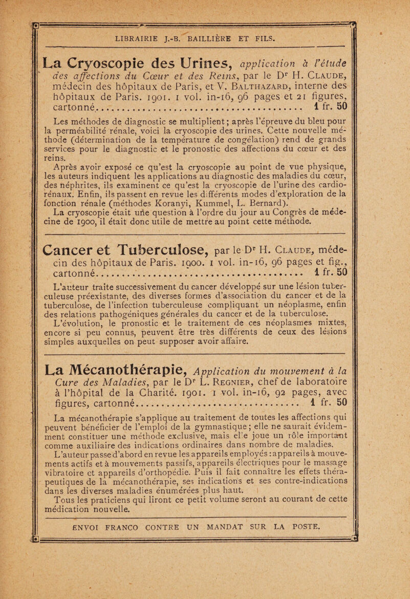 w LIBRAIRIE J.-B. BAILLIERE ET FILS. La Cryoscopie des Urines, application à rétude des affections du Cœur et des Reins, par le Dr H. Claude, médecin des hôpitaux de Paris, et V. Balthazard, interne des hôpitaux de Paris. 1901. 1 vol. in-16, 96 pages et 21 figures, cartonné. 1 fr. 50 Les méthodes de diagnostic se multiplient; après l’épreuve du bleu pour la perméabilité rénale, voici la cryoscopie des urines. Cette nouvelle mé¬ thode (détermination de la température de congélation) rend de grands services pour le diagnostic et le pronostic des affections du cœur et des reins. Après avoir exposé ce qu’est la cryoscopie au point de vue physique, les auteurs indiquent les applications au diagnostic des maladies du cœur, des néphrites, ils examinent ce qu’est la cryoscopie de l’urine des cardio¬ rénaux. Enfin, ils passent en revue les différents modes d’exploration de la fonction rénale (méthodes Koranyi, Kummel, L. Bernard). La cryoscopie était une question à l’ordre du jour au Congrès de méde¬ cine de 1900, il était donc utile de mettre au point cette méthode. Cancer et Tuberculose, par le Dr H. Claude, méde¬ cin des hôpitaux de Paris. 1900. 1 vol. in-16, 96 pages et fig., cartonné. 1 fr. 50 L’auteur traite successivement du cancer développé sur une lésion tuber¬ culeuse préexistante, des diverses formes d’association du cancer et de la tuberculose, de l’infection tuberculeuse compliquant un néoplasme, enfin des relations pathogéniques générales du cancer et de la tuberculose. L’évolution, le pronostic et le traitement de ces néoplasmes mixtes, encore si peu connus, peuvent être très différents de ceux des lésions simples auxquelles on peut supposer avoir affaire. La Mécanothérapie, Application du mouvement à la Cure des Maladies, par le Dr L. Regnier, chef de laboratoire à l’hôpital de la Charité. 1901. 1 vol. in-iô, 92 pages, avec figures, cartonné. 1 fr. 50 La mécanothérapie s’applique au traitement de toutes les affections qui peuvent bénéficier de l’emploi de la gymnastique pelle ne saurait évidem¬ ment constituer une méthode exclusive, mais el'e joue un rôle important comme auxiliaire des indications ordinaires dans nombre de maladies. L’auteur passe d’abord en revue les appareils employés : appareils à mouve¬ ments actifs et à mouvements passifs, appareils électriques pour le massage vibratoire et appareils d’orthopédie. Puis il fait connaître les effets théra¬ peutiques de la mécanothérapie, ses indications et ses contre-indications dans les diverses maladies énumérées plus haut. Tous les praticiens qui liront ce petit volume seront au courant de cette médication nouvelle.