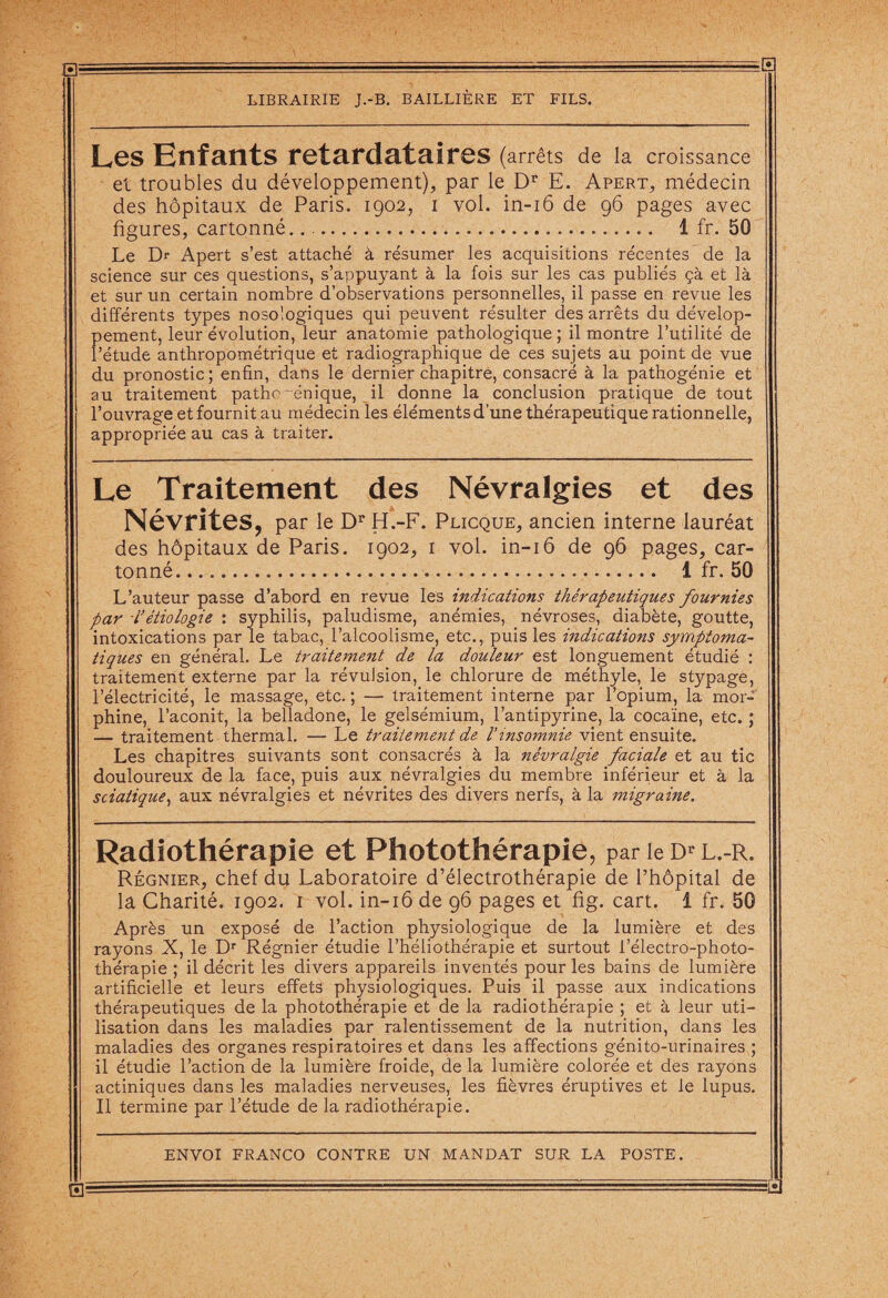 Les Enfants retardataires (arrêts de la croissance el troubles du développement), par le Dr E. Apert, médecin des hôpitaux de Paris. 1902, 1 vol. in-16 de 96 pages avec figures, cartonné. 1 fr. 50 Le Dr Apert s’est attaché à résumer les acquisitions récentes de la science sur ces questions, s’appuyant à la fois sur les cas publiés çà et là et sur un certain nombre d’observations personnelles, il passe en revue les différents types nosologiques qui peuvent résulter des arrêts du dévelop¬ pement, leur évolution, leur anatomie pathologique ; il montre l’utilité de l’étude anthropométrique et radiographique de ces sujets au point de vue du pronostic; enfin, dans le dernier chapitre, consacré à la pathogénie et au traitement pathe~énique, il donne la conclusion pratique de tout l’ouvrage et fournit au médecin les éléments d’une thérapeutique rationnelle, appropriée au cas à traiter. Le Traitement des Névralgies et des Névrites, par le Dr H.-F. Plicque, ancien interne lauréat des hôpitaux de Paris. 1902, 1 vol. in-16 de 96 pages, car¬ tonné. 1 fr. 50 L’auteur passe d’abord en revue les indications thérapeutiques fournies par L’étiologie : syphilis, paludisme, anémies, névroses, diabète, goutte, intoxications par le tabac, l’alcoolisme, etc., puis les indications symptoma¬ tiques en général. Le traitement de la douleur est longuement étudié : traitement externe par la révulsion, le chlorure de méthyle, le stypage, l’électricité, le massage, etc. ; — traitement interne par l’opium, la mor¬ phine, l’aconit, la belladone, le gelsémium, l’antipyrine, la cocaïne, etc. ; — traitement thermal. — Le traitement de l'insomnie vient ensuite. Les chapitres suivants sont consacrés à la névralgie faciale et au tic douloureux de la face, puis aux névralgies du membre inférieur et à la sciatique, aux névralgies et névrites des divers nerfs, à la migraine. Radiothérapie et Photothérapie, parieDrL.-R. Régnier, chef du Laboratoire d’électrothérapie de l’hôpital de la Charité. 1902. 1 vol. in-16 de 96 pages et fig. cart. 1 fr. 50 Après un exposé de l’action physiologique de la lumière et des rayons X, le Dr Régnier étudie l’héliothérapie et surtout l’électro-photo¬ thérapie ; il décrit les divers appareils inventés pour les bains de lumière artificielle et leurs effets physiologiques. Puis il passe aux indications thérapeutiques de la photothérapie et de la radiothérapie ; et à leur uti¬ lisation dans les maladies par ralentissement de la nutrition, dans les maladies des organes respiratoires et dans les affections génito-urinaires ; il étudie l’action de la lumière froide, de la lumière colorée et des rayons actiniques dans les maladies nerveuses, les fièvres éruptives et le lupus. Il termine par l’étude de la radiothérapie.