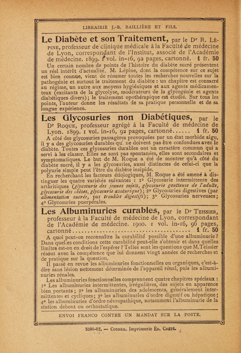 0 LIBRAIRIE J.-B. BAILLIERE ET FILS. Le Diabète et son Traitement, par le d* r. lé- pine, professeur de cliniqüe médicale à la Faculté de médecine de Lyon, correspondant de l’Institut, associé de l’Académie de médecine. 1899. fvol. in-16, 92 pages, cartonné. 1 fr. 50 Un certain nombre de points de l’histoire du diabète sucré présentent un réel intérêt d’actualité. M. Lépine, dont la compétence sur ce sujet est bien connue, vient de résumer toutes les recherches nouvelles sur la pathogénie et surtout le traitement du diabète : un chapitre est consacré au régime, un autre aux moyens hygiéniques et aux agents médicamen¬ teux (excitants de la glycolyse, modérateurs de la glycogénie et agents diabétiques divers) ; le traitement opothérapique est étudié. Sur tous les points, l’auteur donne les résultats de sa pratique personnelle et de sa longue expérience._ Les Glycosuries non Diabétiques, ?ar le Dr Roque, professeur agrégé à la Faculté de médecine de Lyon. 1899. 1 vol. in-16, 92 pages, cartonné. .- 1 fr. 50 A côté des glycosuries passagères provoquées par un état morbide aigu, il y a des glycosuries durables qui. ne doivent pas être confondues avec le diabète. Toutes ces glycosuries durables ont un caractère commun qui a servi à les classer. Elles ne sont pas spontanées, elles sont secondaires et symptomatiques. Le but de M. Roque a été de montrer qu’à côté du diabète sucré, il y a les glycosuries, aussi distinctes de celui-ci que la polyurie simple peut l’être du diabète insipide. , c En recherchant les facteurs étiologiques, M. Roque a été amené à dis¬ tinguer les quatre variétés suivantes : i° Glycosurie intermittente des arthritiques {glycosurie des jeunes sujets, glycosurie goutteuse de^ ladulte, glycosurie des obèses, glycosurie azoturique') ; 2° Glycosuries digestives (par alimentation sucrée, par troubles digestifs); 30 Glycosuries nerveuses; 40 Glycosuries puerpérales._ Les Albuminuries curables, par le Dr Teissier, professeur à la Faculté de médecine de Lyon, correspondant de l’Académie de médecine. 1900. 1 vol. in-16, 96 pages, cartonné.*. 1 fr* 50 A quoi peut-on reconnaître la curabilité possible d’une albuminurie ? Dans quehes conditions cette curabilité peut-elle s’obtenir et dans quelles limites est-on en droit de l’espérer ? Telles sont les questions que M.Teissier résout avec la compétence que lui donnent vingt années de recherches et de pratique sur la question. _ . , . Il passé en revue les albuminuries fonctionnelles ou organiques, c est-à- dire sans lésion nettement déterminée de l’appareil rénal, puis les albumi¬ nuries rénales. . Les albuminuries fonctionnelles comprennent quatre chapitres spéciaux : i° Les albuminuries intermittentes, irrégulières, des sujets en apparence bien portants; 2° les albuminuries des .adolescents, _ généralement inter¬ mittentes et cycliques ; 30 les albuminuries d’ordre digestif ou hépatique ; 40 les albuminuries d’ordre névropathique, notamment 1 albuminurie de la station debout ou orthostatique._ ENVOI FRANCO CONTRE UN MANDAT SUR LA POSTE. =s 5090-02. — Corbeil. Imprimerie Éd, Crété.