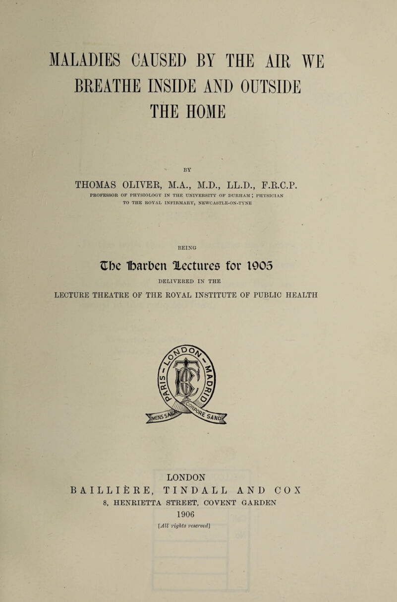 BREATHE INSIDE AND OUTSIDE THE HOME BY THOMAS OLIVER, M.A., M.D., LL.D., F.R.C.P. PROFESSOR OF PHYSIOLOGY IN THE UNIVERSITY OF DURHAM ; PHYSICIAN TO THE ROYAL INFIRMARY, NEWCASTLE-ON-TYNE BEING tlbe Ibarben Hectares for 1905 DELIVERED IN THE LECTURE THEATRE OF THE ROYAL INSTITUTE OF PUBLIC HEALTH LONDON B AILLIfi EE, TINDALL AND COX 8, HENRIETTA STREET, COVENT GARDEN 1906 [All rights reserved]