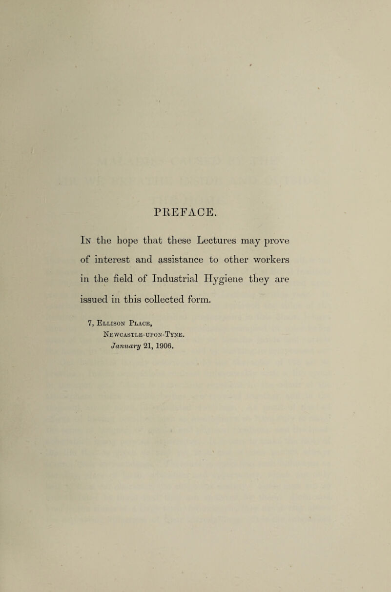 PREFACE. In the hope that these Lectures may prove of interest and assistance to other workers in the field of Industrial Hygiene they are issued in this collected form. 7, Ellison Place, Newcastle-upon-Tyne. January 21, 1906.