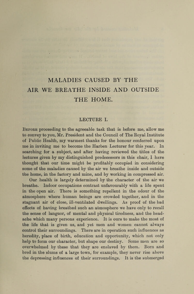 MALADIES CAUSED BY THE AIR WE BREATHE INSIDE AND OUTSIDE THE HOME. LECTURE I. Before proceeding to the agreeable task that is before me, allow me to convey to yon, Mr. President and the Council of The Royal Institute of Public Health, my warmest thanks for the honour conferred upon me in inviting me to become the Harben Lecturer for this year. In searching for a subject, and after having reviewed the titles of the lectures given by my distinguished predecessors in this chair, I have thought that our time might be profitably occupied in considering some of the maladies caused by the air we breathe inside and outside the home, in the factory and mine, and by working in compressed air. Our health is largely determined by the character of the air we breathe. Indoor occupations contrast unfavourably with a life spent in the open air. There is something repellent in the odour of the atmosphere where human beings are crowded together, and in the stagnant air of close, ill-ventilated dwellings. As proof of the bad effects of having breathed such an atmosphere we have only to recall the sense of languor, of mental and physical tiredness, and the head¬ ache which many persons experience. It is ours to make the most of the life that is given us, and yet men and women cannot always control their surroundings. There are in operation such influences as heredity, place of birth, education and opportunity, which not only help to form our character, but shape our destiny. Some men are so overwhelmed by these that they are enslaved by them. Born and bred in the slums of a large town, for example, they never rise above the depressing influences of their surroundings. It is the submerged