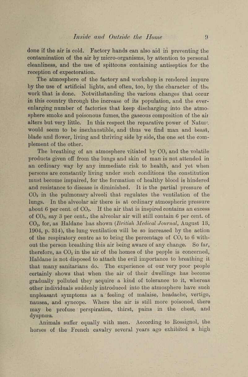 done if the air is cold. Factory hands can also aid in preventing the contamination of the air by micro-organisms, by attention to personal cleanliness, and the use of spittoons containing antiseptics for the reception of expectoration. The atmosphere of the factory and workshop is rendered impure by the use of artificial lights, and often, too, by the character of the work that is done. Notwithstanding the various changes that occur in this country through the increase of its population, and the ever- enlarging number of factories that keep discharging into the atmo¬ sphere smoke and poisonous fumes, the gaseous composition of the air alters but very little. In this respect the reparative power of Nature would seem to be inexhaustible, and thus we find man and beast, blade and flower, living and thriving side by side, the one set the com¬ plement of the other. The breathing of an atmosphere vitiated by C02 and the volatile products given off from the lungs and skin of man is not attended in an ordinary way by any immediate risk to health, and yet when persons are constantly living under such conditions the constitution must become impaired, for the formation of healthy blood is hindered and resistance to disease is diminished. It is the partial pressure of CO2 in the pulmonary alveoli that regulates the ventilation of the lungs. In the alveolar air there is at ordinary atmospheric pressure about 6 per cent, of CO2. If the air that is inspired contains an excess of CO2, say 3 per cent., the alveolar air will still contain 6 per cent, of C02, for, as Haldane has shown (British Medical Journal, August 13, 1904, p. 314), the lung ventilation will be so increased by the action of the respiratory centre as to bring the percentage of C02 to 6 with¬ out the person breathing this air being aware of any change. So far, therefore, as C02 in the air of the homes of the people is concerned, Haldane is not disposed to attach the evil importance to breathing it that many sanitarians do. The experience of our very poor people certainly shows that when the air of their dwellings has become gradually polluted they acquire a kind of tolerance to it, whereas other individuals suddenly introduced into the atmosphere have such unpleasant symptoms as a feeling of malaise, headache, vertigo, nausea, and syncope. Where the air is still more poisoned, there may be profuse perspiration, thirst, pains in the chest, and dyspnoea. Animals suffer equally with men. According to Eossignol, the horses of the French cavalry several years ago exhibited a high
