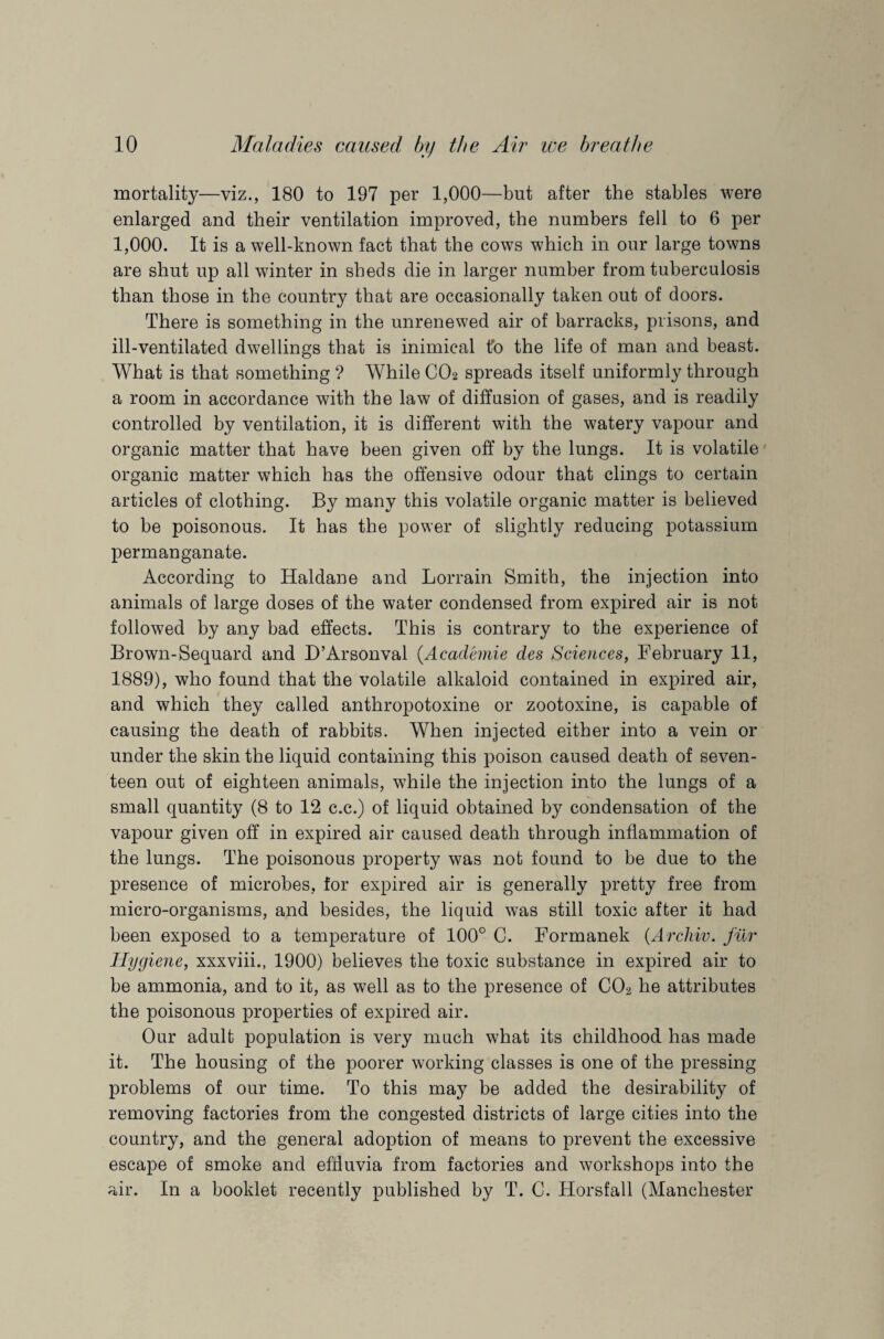 mortality—viz., 180 to 197 per 1,000—but after the stables were enlarged and their ventilation improved, the numbers fell to 6 per 1,000. It is a well-known fact that the cows which in our large towns are shut up all winter in sheds die in larger number from tuberculosis than those in the country that are occasionally taken out of doors. There is something in the unrenewed air of barracks, prisons, and ill-ventilated dwellings that is inimical to the life of man and beast. What is that something ? While C02 spreads itself uniformly through a room in accordance with the law of diffusion of gases, and is readily controlled by ventilation, it is different with the watery vapour and organic matter that have been given off by the lungs. It is volatile organic matter which has the offensive odour that clings to certain articles of clothing. By many this volatile organic matter is believed to be poisonous. It has the power of slightly reducing potassium permanganate. According to Haldane and Lorrain Smith, the injection into animals of large doses of the water condensed from expired air is not followed by any bad effects. This is contrary to the experience of Brown-Sequard and D’Arsonval (.Academie des Sciences, February 11, 1889), who found that the volatile alkaloid contained in expired air, and which they called anthropotoxine or zootoxine, is capable of causing the death of rabbits. When injected either into a vein or under the skin the liquid containing this poison caused death of seven¬ teen out of eighteen animals, while the injection into the lungs of a small quantity (8 to 12 c.c.) of liquid obtained by condensation of the vapour given off in expired air caused death through inflammation of the lungs. The poisonous property was not found to be due to the presence of microbes, for expired air is generally pretty free from micro-organisms, and besides, the liquid was still toxic after it had been exposed to a temperature of 100° C. Formanek (Arcliiv. fur Hygiene, xxxviii., 1900) believes the toxic substance in expired air to be ammonia, and to it, as well as to the presence of C02 he attributes the poisonous properties of expired air. Our adult population is very much what its childhood has made it. The housing of the poorer working classes is one of the pressing problems of our time. To this may be added the desirability of removing factories from the congested districts of large cities into the country, and the general adoption of means to prevent the excessive escape of smoke and effluvia from factories and workshops into the air. In a booklet recently published by T. C. Horsfall (Manchester