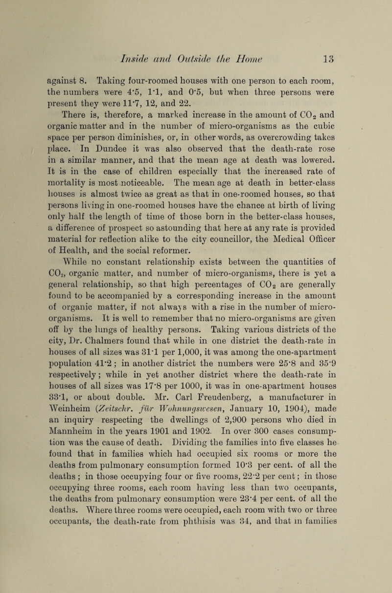 against 8. Taking four-roomed houses with one person to each room, the numbers were 4*5, 1*1, and 0*5, but when three persons were present they were 11*7, 12, and 22. There is, therefore, a marked increase in the amount of C02 and organic matter and in the number of micro-organisms as the cubic space per person diminishes, or, in other words, as overcrowding takes place. In Dundee it was also observed that the death-rate rose in a similar manner, and that the mean age at death was lowered. It is in the case of children especially that the increased rate of mortality is most noticeable. The mean age at death in better-class houses is almost twice as great as that in one-roomed houses, so that persons living in one-roomed houses have the chance at birth of living only half the length of time of those born in the better-class houses, a difference of prospect so astounding that here at any rate is provided material for reflection alike to the city councillor, the Medical Officer of Health, and the social reformer. While no constant relationship exists between the quantities of C02, organic matter, and number of micro-organisms, there is yet a general relationship, so that high percentages of C02 are generally found to be accompanied by a corresponding increase in the amount of organic matter, if not always with a rise in the number of micro¬ organisms. It is well to remember that no micro-organisms are given off by the lungs of healthy persons. Taking various districts of the city, Dr. Chalmers found that while in one district the death-rate in houses of all sizes was 31*1 per 1,000, it was among the one-apartment population 41*2 ; in another district the numbers were 25*8 and 35*9 respectively; while in yet another district where the death-rate in houses of all sizes was 17*8 per 1000, it was in one-apartment houses 33*1, or about double. Mr. Carl Freudenberg, a manufacturer in Weinheim (Zeitschr. fur Wohnungswesen, January 10, 1904), made an inquiry respecting the dwellings of 2,900 persons who died in Mannheim in the years 1901 and 1902. In over 300 cases consump¬ tion was the cause of death. Dividing the families into five classes he found that in families which had occupied six rooms or more the deaths from pulmonary consumption formed 10*3 per cent, of all the deaths ; in those occupying four or five rooms, 22*2 per cent; in those occupying three rooms, each room having less than two occupants, the deaths from pulmonary consumption were 23*4 per cent, of all the deaths. Where three rooms were occupied, each room with two or three occupants, the death-rate from phthisis was 34, and that in families