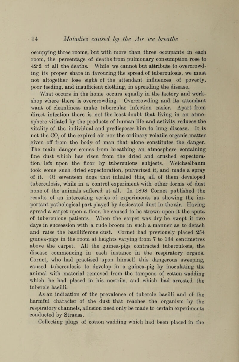 occupying three rooms, but with more than three occupants in each room, the percentage of deaths from pulmonary consumption rose to 42‘2 of all the deaths. While we cannot but attribute to overcrowd¬ ing its proper share in favouring the spread of tuberculosis, we must not altogether lose sight of the attendant influences of poverty, poor feeding, and insufficient clothing, in spreading the disease. What occurs in the home occurs equally in the factory and work¬ shop where there is overcrowding. Overcrowding and its attendant want of cleanliness make tubercular infection easier. Apart from direct infection there is not the least doubt that living in an atmo¬ sphere vitiated by the products of human life and activity reduces the vitality of the individual and predisposes him to lung disease. It is not the C02 of the expired air nor the ordinary volatile organic matter given off from the body of man that alone constitutes the danger. The main danger comes from breathing an atmosphere containing fine dust which has risen from the dried and crushed expectora¬ tion left upon the floor by tuberculous subjects. Weichselbaum took some such dried expectoration, pulverized it, and made a spray of it. Of seventeen dogs that inhaled this, all of them developed tuberculosis, while in a control experiment with other forms of dust none of the animals suffered at all. In 1898 Cornet published the results of an interesting series of experiments as showing the im¬ portant pathological part played by desiccated dust in the air. Having spread a carpet upon a floor, he caused to be strewn upon it the sputa of tuberculous patients. When the carpet was dry he swept it two days in succession with a rude broom in such a manner as to detach and raise the bacilliferous dust. Cornet had previously placed 254 guinea-pigs in the room at heights varying from 7 to 134 centimetres above the carpet. All the guinea-pigs contracted tuberculosis, the disease commencing in each instance in the respiratory organs. Cornet, who had practised upon himself this dangerous sweeping, caused tuberculosis to develop in a guinea-pig by inoculating the animal with material removed from the tampons of cotton wadding which he had placed in his nostrils, and which had arrested the tubercle bacilli. As an indication of the prevalence of tubercle bacilli and of the harmful character of the dust that reaches the organism by the respiratory channels, allusion need only be made to certain experiments conducted by Strauss. Collecting plugs of cotton wadding which had been placed in the