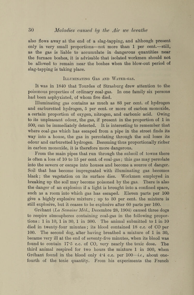 also flows away at the end of a slag-tapping, and although present only in very small proportions—not more than 1 per cent.—still, as the gas is liable to accumulate in dangerous quantities near the furnace boshes, it is advisable that isolated workmen should not be allowed to remain near the boshes when the blow-out period of slag-tapping is taking place. Illuminating Gas and Water-gas. It was in 1840 that Tourdes of Strasburg drew attention to the poisonous properties of ordinary coal-gas. In one family six persons had been asphyxiated, of whom five died. Illuminating gas contains as much as 83 per cent, of hydrogen and carburetted hydrogen, 5 per cent, or more of carbon monoxide, a certain proportion of oxygen, nitrogen, and carbonic acid. Owing to its unpleasant odour, the gas, if present in the proportion of 1 in 500, can be immediately detected. It is interesting to remember that where coal-gas which has escaped from a pipe in the street finds its way into a house, the gas in percolating through the soil loses its odour and carburetted hydrogen. Becoming thus proportionally richer in carbon monoxide, it is therefore more dangerous. From the main pipes that run through the subsoil of towns there is often a loss of 10 to 15 per cent, of coal-gas; this gas may percolate into the sewers or escape into houses and become a source of danger. Soil that has become impregnated with illuminating gas becomes black; the vegetation on its surface dies. Workmen employed in breaking up the soil may become poisoned by the gas. There is also the danger of an explosion if a light is brought into a confined space, such as a room into which gas has escaped. Eleven parts per 100 give a highly explosive mixture; up to 30 per cent, the mixture is still explosive, but it ceases to be explosive after 60 parts per 100. Grehant {La Semaine M4d., Decembre 28, 1904) caused three dogs to respire atmospheres containing coal-gas in the following propor¬ tions : 1 in 10, 1 in 30, 1 in 300. The animal submitted to 1 in 10 died in twenty-four minutes ; its blood contained 18 c.c. of CO per 100. The second dog, after having breathed a mixture of 1 in 30, became very ill at the end of seventy-five minutes, when its blood was found to contain 17*5 c.c. of CO, very nearly the toxic dose. The third animal respired for two hours the mixture 1 in 300, when Grehant found in the blood only 4*4 c.c. per 100—i.e., about one- fourth of the toxic quantity. From his experiments the French