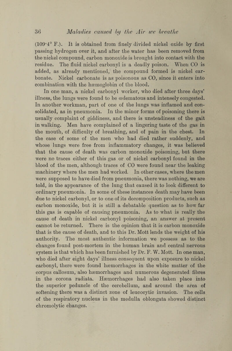 V (109*4° F.). It is obtained from finely divided nickel oxide by first passing hydrogen over it, and after the water has been removed from the nickel compound, carbon monoxide is brought into contact with the residue. The fluid nickel carbonyl is a deadly poison. When CO is added, as already mentioned, the compound formed is nickel car¬ bonate. Nickel carbonate is as poisonous as CO, since it enters into combination with the haemoglobin of the blood. In one man, a nickel carbonyl worker, who died after three days’ illness, the lungs were found to be cedematous and intensely congested. In another workman, part of one of the lungs was inflamed and con¬ solidated, as in pneumonia. In the minor forms of poisoning there is usually complaint of giddiness, and there is unsteadiness of the gait in walking. Men have complained of a lingering taste of the gas in the mouth, of difficulty of breathing, and of pain in the chest. In the case of some of the men who had died rather suddenly, and whose lungs were free from inflammatory changes, it was believed that the cause of death was carbon monoxide poisoning, but there were no traces either of this gas or of nickel carbonyl found in the blood of the men, although traces of CO were found near the leaking machinery where the men had worked. In other cases, where the men were supposed to have died from pneumonia, there was nothing, we are told, in the appearance of the lung that caused it to look different to ordinary pneumonia. In some of these instances death may have been due to nickel carbonyl, or to one of its decomposition products, such as carbon monoxide, but it is still a debatable question as to how far this gas is capable of causing pneumonia. As to what is really the cause of death in nickel carbonyl poisoning, an answer at present cannot be returned. There is the opinion that it is carbon monoxide that is the cause of death, and to this Dr. Mott lends the wreight of his authority. The most authentic information we possess as to the changes found post-mortem in the human brain and central nervous system is that which has been furnished by Dr. F. W. Mott. In one man, who died after eight days’ illness consequent upon exposure to nickel carbonyl, there were found haemorrhages in the white matter of the corpus callosum, also haemorrhages and numerous degenerated fibres in the corona radiata. Haemorrhages had also taken place into the superior peduncle of the cerebellum, and around the area of softening there was a distinct zone of leucocytic invasion. The cells of the respiratory nucleus in the medulla oblongata showed distinct chromolytic changes.