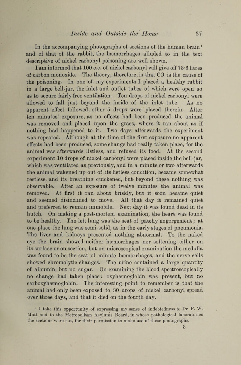 In the accompanying photographs of sections of the human brain1 * 3 and of that of the rabbit, the haemorrhages alluded to in the text descriptive of nickel carbonyl poisoning are well shown. I am informed that 100 c.c. of nickel carbonyl will give off 73'6 litres of carbon monoxide. The theory, therefore, is that CO is the cause of the poisoning. In one of my experiments I placed a healthy rabbit in a large bell-jar, the inlet and outlet tubes of which were open so as to secure fairly free ventilation. Ten drops of nickel carbonyl were allowed to fall just beyond the inside of the inlet tube. As no apparent effect followed, other 5 drops were placed therein. After ten minutes’ exposure, as no effects had been produced, the animal was removed and placed upon the grass, where it ran about as if nothing had happened to it. Two days afterwards the experiment was repeated. Although at the time of the first exposure no apparent effects had been produced, some change had really taken place, for the animal was afterwards listless, and refused its food. At the second experiment 10 drops of nickel carbonyl were placed inside the bell-jar, which was ventilated as previously, and in a minute or two afterwards the animal wakened up out of its listless condition, became somewhat restless, and its breathing quickened, but beyond these nothing was observable. After an exposure of twelve minutes the animal was removed. At first it ran about briskly, but it soon became quiet and seemed disinclined to move. All that day it remained quiet and preferred to remain immobile. Next day it was found dead in its hutch. On making a post-mortem examination, the heart was found to be healthy. The left lung was the seat of patchy engorgement; at one place the lung was semi-solid, as in the early stages of pneumonia. The liver and kidneys presented nothing abnormal. To the naked eye the brain showed neither hemorrhages nor softening either on its surface or on section, but on microscopical examination the medulla was found to be the seat of minute hemorrhages, and the nerve cells showed chromolytic changes. The urine contained a large quantity of albumin, but no sugar. On examining the blood spectroscopically no change had taken place: oxyhemoglobin was present, but no carboxyhemoglobin. The interesting point to remember is that the animal had only been exposed to 30 drops of nickel carbonyl spread over three days, and that it died on the fourth day. 1 I take this opportunity of expressing my sense of indebtedness to Dr. F. W. Mott and to the Metropolitan Asylums Board, in whose pathological laboratories the sections were cut, for their permission to make use of these photographs. 3