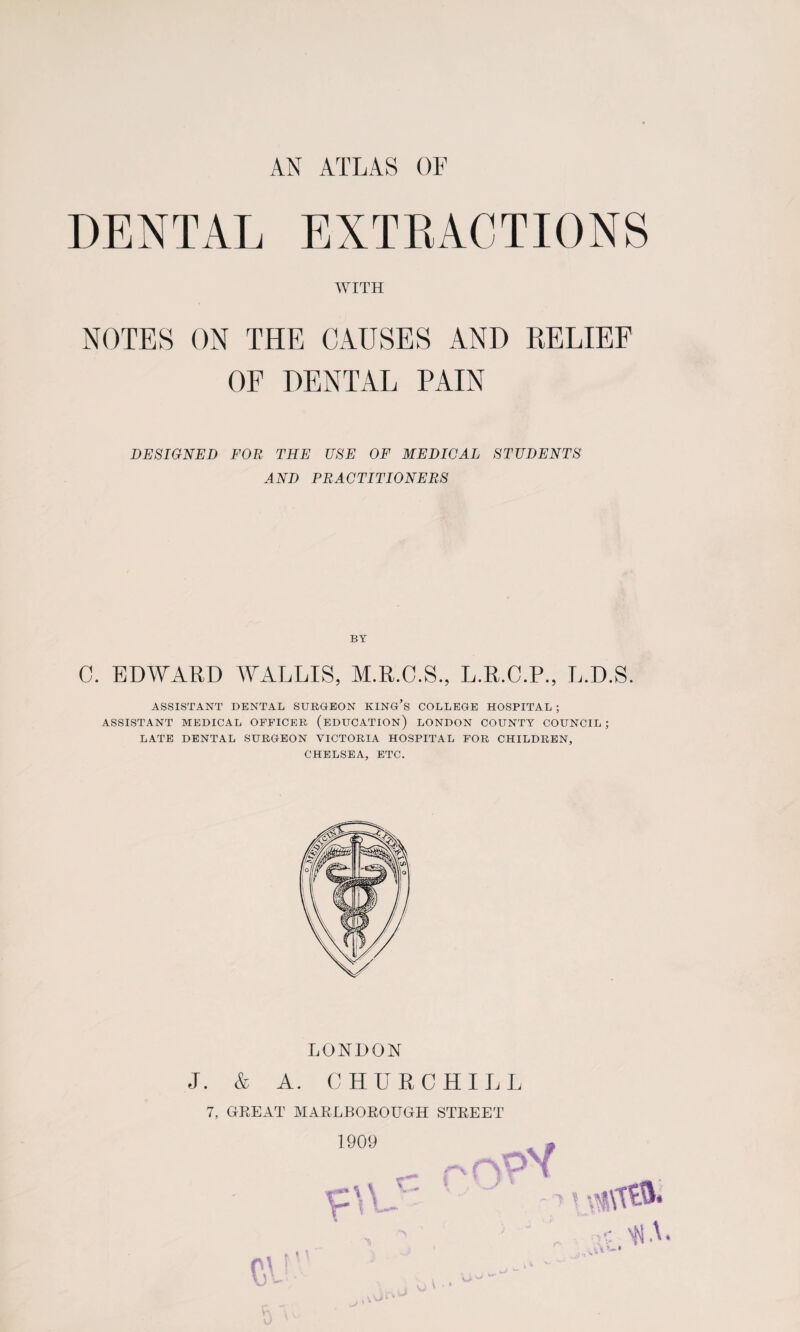 AN ATLAS OF DENTAL EXTRACTIONS WITH NOTES ON THE CAUSES AND RELIEF OF DENTAL PAIN DESIGNED FOR THE USE OF MEDICAL STUDENTS AND PRACTITIONERS BY C. EDWARD WALLIS, M.R.C.S., L.R.C.P., L.D.S. ASSISTANT DENTAL SURGEON KING’S COLLEGE HOSPITAL ; ASSISTANT MEDICAL OFFICER (EDUCATION) LONDON COUNTY COUNCIL ; LATE DENTAL SURGEON VICTORIA HOSPITAL FOR CHILDREN, CHELSEA, ETC. LONDON J. & A. CHURCHILL 7, GREAT MARLBOROUGH STREET 1909