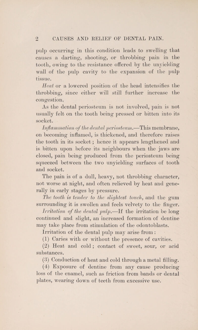 pulp occurring in this condition leads to swelling tliat causes a darting, shooting, or throbbing pain in the tooth, owing to the resistance offered by the unyielding- wall of the pulp cavity to the expansion of the pulp tissue. Heat or a lowered position of the head intensifies the throbbing, since either will still further increase the congestion. As the dental periosteum is not involved, pain is not usually felt on the tooth being pressed or bitten into its socket. Inflammation of the dental periosteum.—This membrane, on becoming inflamed, is thickened, and therefore raises the tooth in its socket; hence it appears lengthened and is bitten upon before its neighbours when the jaws are closed, pain being produced from the periosteum being squeezed between the two unyielding surfaces of tooth and socket. The pain is of a dull, heavy, not throbbing character, not worse at night, and often relieved by heat and gene¬ rally in early stages by pressure. The tooth is tender to the slightest touch, and the gum surrounding it is swollen and feels velvety to the finger. Irritation of the dental pulp.—If the irritation be long continued and slight, an increased formation of dentine may take place from stimulation of the odontoblasts. Irritation of the dental pulp may arise from: (1) Caries with or without the presence of cavities. (2) Heat and cold; contact of sweet, sour, or acid substances. (3) Conduction of heat and cold through a metal filling. (4) Exposure of dentine from any cause producing loss of the enamel, such as friction from bands or dental plates, wearing down of teeth from excessive use.