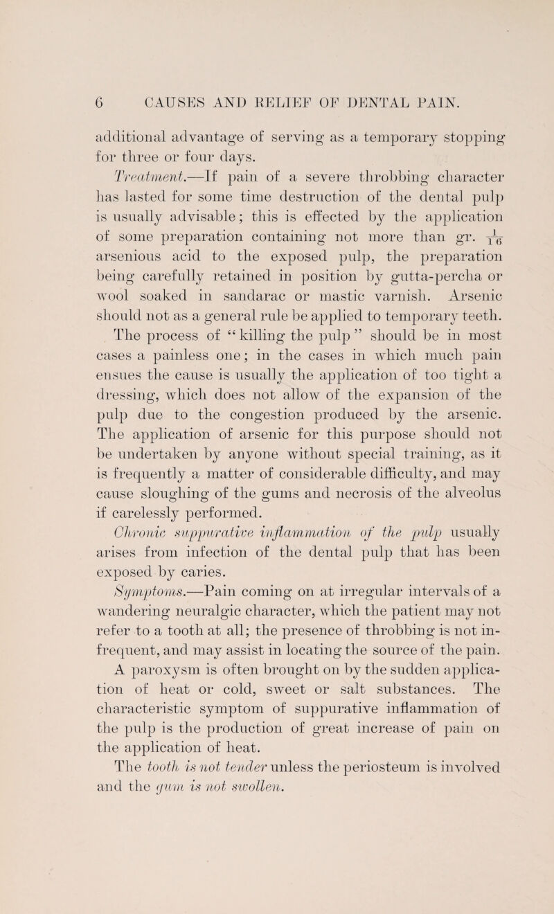 additional advantage of serving as a temporary stopping for three or four days. Treatment.—If pain of a severe throbbing character has lasted for some time destruction of the dental pulp is usually advisable; this is effected by the application of some preparation containing not more than gr. arsenious acid to the exposed pulp, the preparation being carefully retained in position by gutta-percha or wool soaked in sandarac or mastic varnish. Arsenic should not as a general rule be applied to temporary teeth. The process of “killing the pulp” should be in most cases a painless one; in the cases in which much pain ensues the cause is usually the application of too tight a dressing, which does not allow of the expansion of the pulp due to the congestion produced by the arsenic. The application of arsenic for this purpose should not be undertaken by anyone without special training, as it is frequently a matter of considerable difficulty, and may cause sloughing of the gums and necrosis of the alveolus if carelessly performed. Chronic suppurative inflammation of the pulp usually arises from infection of the dental pulp that has been exposed by caries. Symptoms.—Pain coming on at irregular intervals of a wandering neuralgic character, which the patient may not refer to a tooth at all; the presence of throbbing is not in¬ frequent, and may assist in locating the source of the pain. A paroxysm is often brought on by the sudden applica¬ tion of heat or cold, sweet or salt substances. The characteristic symptom of suppurative inflammation of the pulp is the production of great increase of pain on the application of heat. The tooth is not tender unless the periosteum is involved and the gum is not swollen.