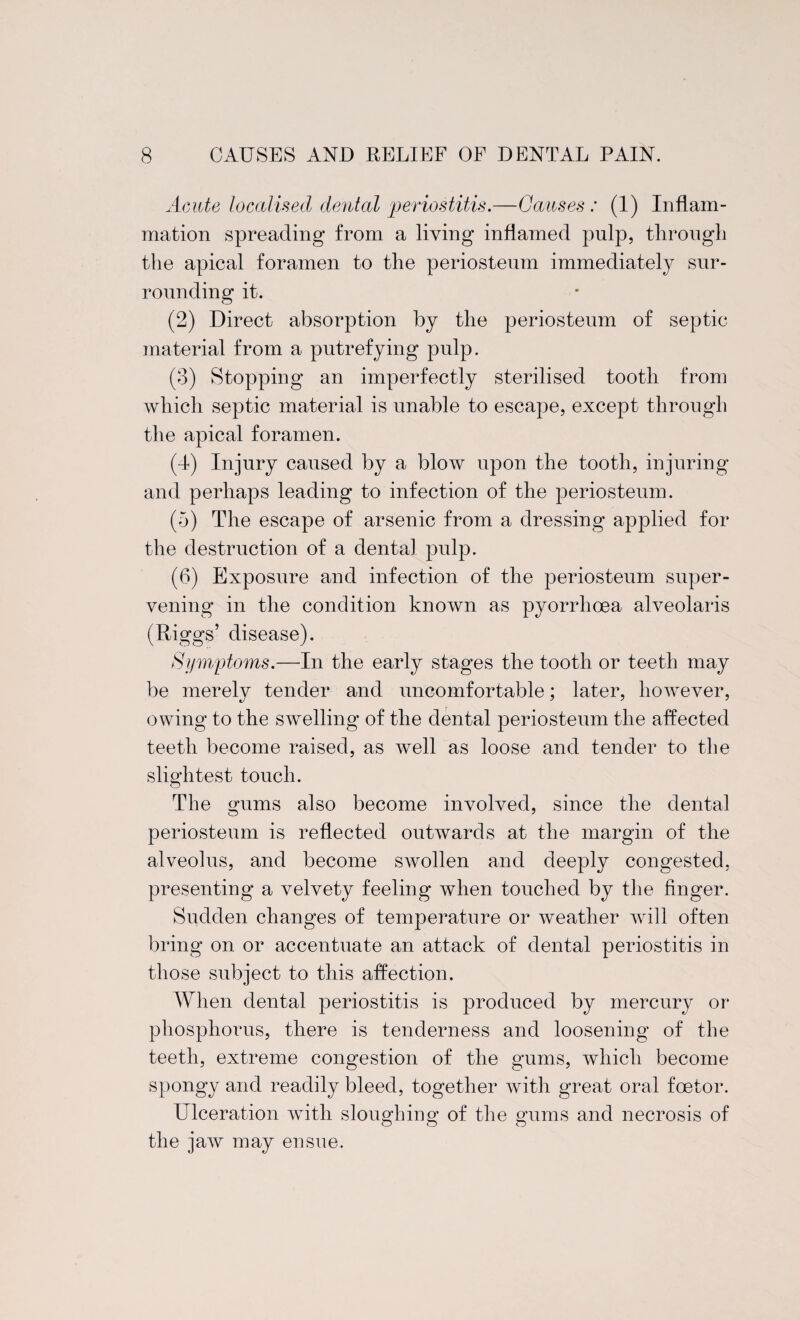 Acute localised dental periostitis.—Causes: (1) Inflam¬ mation spreading from a living inflamed pulp, through the apical foramen to the periosteum immediately sur¬ rounding it. (2) Direct absorption by the periosteum of septic material from a putrefying pulp. (8) Stopping an imperfectly sterilised tooth from which septic material is unable to escape, except through the apical foramen. (4) Injury caused by a blow upon the tooth, injuring and perhaps leading to infection of the periosteum. (5) The escape of arsenic from a dressing applied for the destruction of a dental pulp. (6) Exposure and infection of the periosteum super¬ vening in the condition known as pyorrhoea alveolaris (Riggs’ disease). Symptoms.—In the early stages the tooth or teeth may be merely tender and uncomfortable; later, however, owing to the swelling of the dental periosteum the affected teeth become raised, as well as loose and tender to the slightest touch. The gums also become involved, since the dental periosteum is reflected outwards at the margin of the alveolus, and become swollen and deeply congested, presenting a velvety feeling when touched by the finger. Sudden changes of temperature or weather will often bring on or accentuate an attack of dental periostitis in those subject to this affection. When dental periostitis is produced by mercury or phosphorus, there is tenderness and loosening of the teeth, extreme congestion of the gums, which become spongy and readily bleed, together with great oral fcetor. Ulceration with sloughing of the gums and necrosis of the jaw may ensue.