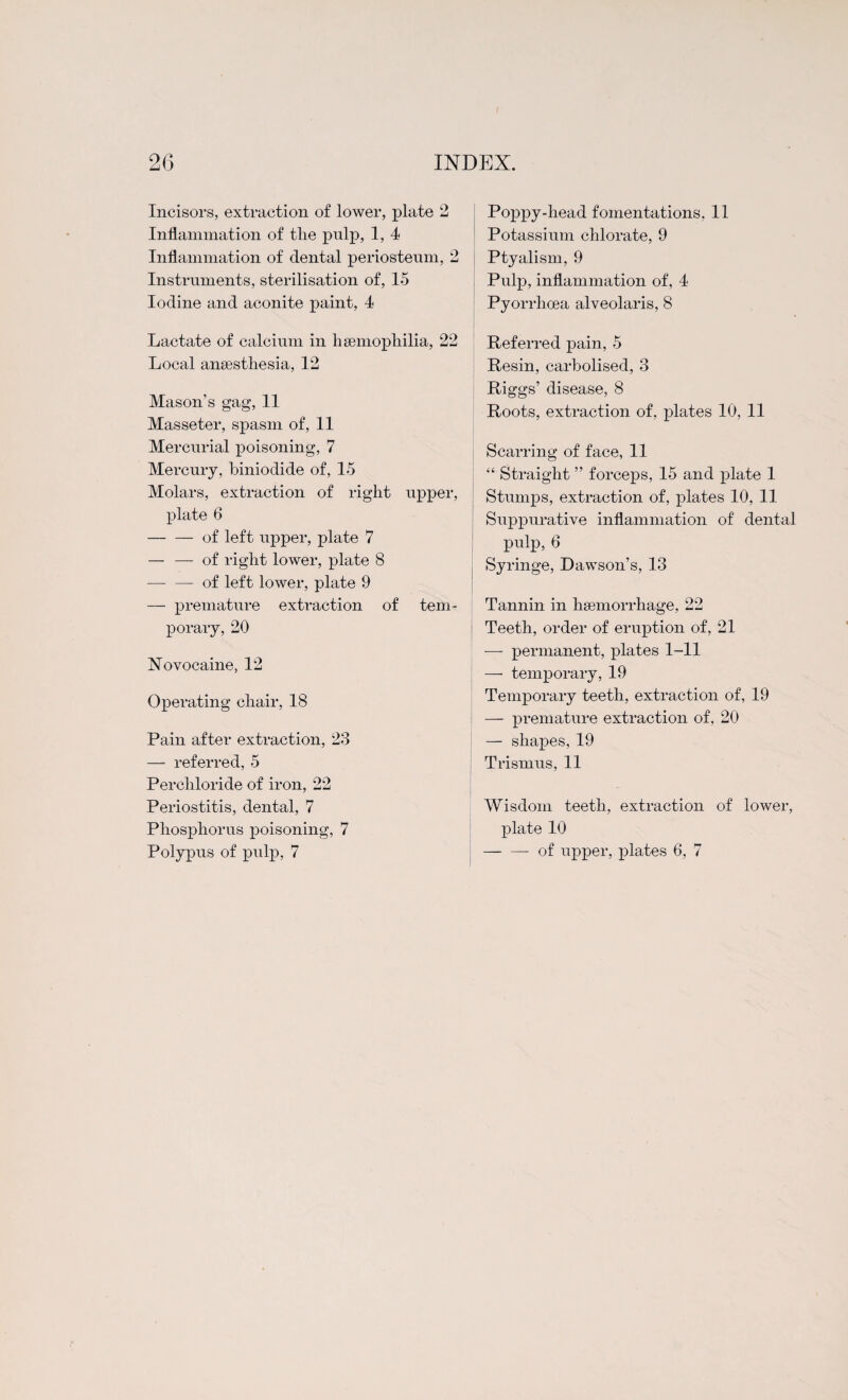 Incisors, extraction of lower, plate 2 Inflammation of tlie pulp, 1, 4 Inflammation of dental periosteum, 2 Instruments, sterilisation of, 15 Iodine and aconite paint, 4 Lactate of calcium in h semopliilia, 22 Local anaesthesia, 12 Mason’s gag, 11 Masseter, spasm of, 11 Mercurial poisoning, 7 Mercury, biniodide of, 15 Molars, extraction of right upper, plate 6 -of left upper, plate 7 — — of right lower, plate 8 — —-of left lower, plate 9 — premature extraction of tem¬ porary, 20 Novocaine, 12 Operating chair, 18 Pain after extraction, 23 — referred, 5 Perchloride of iron, 22 Periostitis, dental, 7 Phosphorus poisoning, 7 Polypus of pulp, 7 Poppy-head fomentations, 11 Potassium chlorate, 9 Ptyalism, 9 Pulp, inflammation of, 4 Pyorrhoea alveolaris, 8 ' Referred pain, 5 Resin, carbolised, 3 Riggs’ disease, 8 Roots, extraction of, plates 10, 11 Scarring of face, 11 “ Straight ” forceps, 15 and plate 1 Stumps, extraction of, plates 10, 11 Suppurative inflammation of dental pulp, 6 Syringe, Dawson’s, 13 Tannin in haemorrhage, 22 Teeth, order of eruption of, 21 — permanent, plates 1-11 — temporary, 19 Temporary teeth, extraction of, 19 — premature extraction of, 20 — shapes, 19 Trismus, 11 Wisdom teeth, extraction of lower, plate 10 -of upper, plates 6, 7