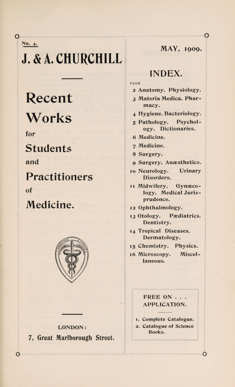MAY, 1909. J.& A. CHURCHILL i Recent Works for Students and Practitioners of Medicine. INDEX. / PAGE 2 Anatomy. Physiology. 3 Materia Medica. Phar= macy. 4 Hygiene. Bacteriology. 5 Pathology. Psychol= ogy. Dictionaries. 6 Medicine. 7 Medicine, 8 Surgery. 9 Surgery. Anaesthetics. 10 Neurology. Urinary Disorders. ) 11 Midwifery. Gynaeco = logy. Medical Juris = prudence. 12 Ophthalmology. 13 Otology. Paediatrics. Dentistry. 14 Tropical Diseases. Dermatology. 15 Chemistry. Physics. 16 Microscopy. Miscel = laneous. ( ) / LONDON: 7, Great Marlborough Street. FREE ON . . . APPLICATION. ) ' ) \ 1. Complete Catalogue. 2, Catalogue of Science Books.