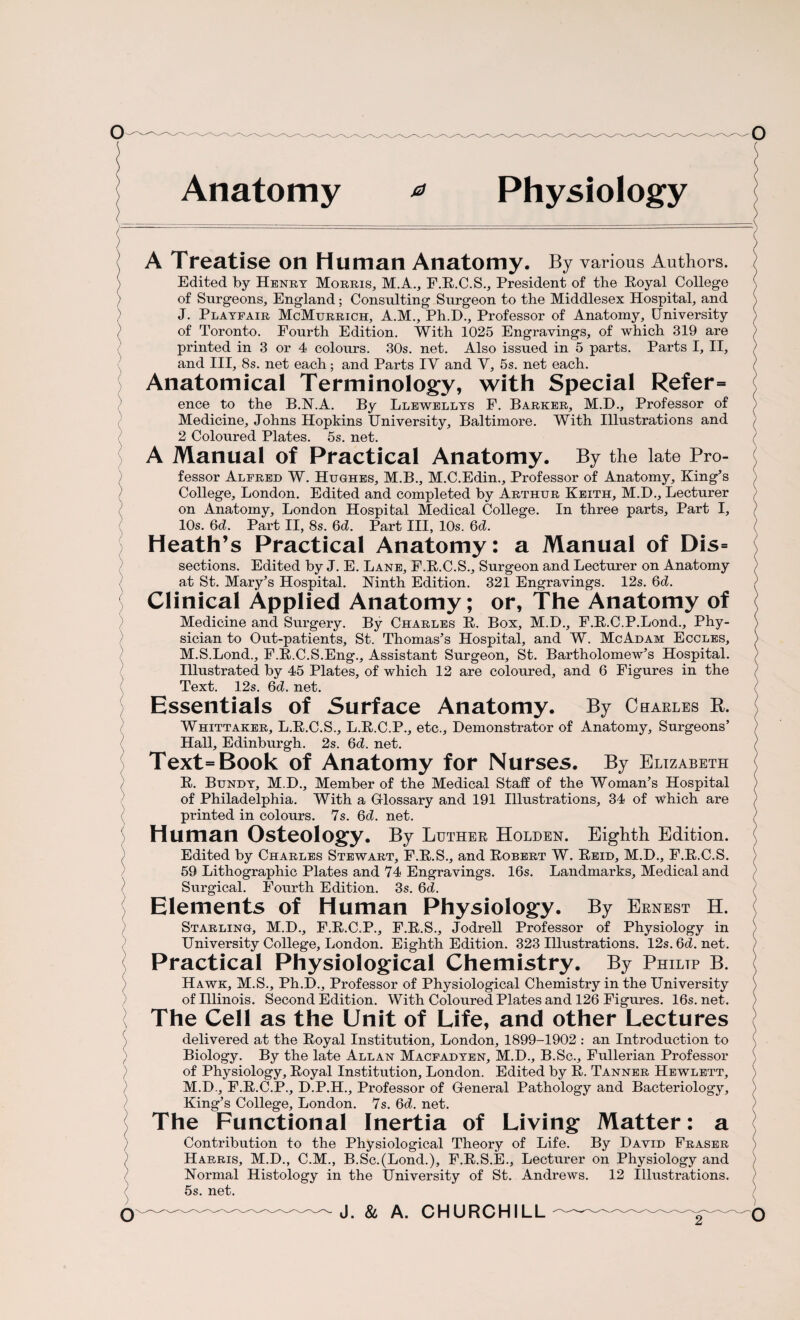Anatomy * Physiology / ) A Treatise on Human Anatomy. By various Authors. Edited by Henry Morris, M.A., F.R.C.S., President of the Royal College of Surgeons, England; Consulting Surgeon to the Middlesex Hospital, and ) J. Playfair McMurrich, A.M., Ph.D., Professor of Anatomy, University } of Toronto. Fourth Edition. With 1025 Engravings, of which 319 are printed in 3 or 4 colours. 30s. net. Also issued in 5 parts. Parts I, II, and III, 8s. net each; and Parts IY and Y, 5s. net each. Anatomical Terminology, with Special Refer= ence to the B.N.A. By Llewellys F. Barker, M.D., Professor of Medicine, Johns Hopkins University, Baltimore. With Illustrations and 2 Coloured Plates. 5s. net. A Manual of Practical Anatomy. By the late Pro¬ fessor Alfred W. Hughes, M.B., M.C.Edin., Professor of Anatomy, King’s College, London. Edited and completed by Arthur Keith, M.D., Lecturer on Anatomy, London Hospital Medical College. In three parts. Part I, 10s. 6d. Part II, 8s. 6d. Part III, 10s. 6d. Heath’s Practical Anatomy: a Manual of Dis= sections. Edited by J. E. Lane, F.R.C.S., Surgeon and Lecturer on Anatomy at St. Mary’s Hospital. Ninth Edition. 321 Engravings. 12s. 6d. Clinical Applied Anatomy; or, The Anatomy of Medicine and Surgery. By Charles R. Box, M.D., F.R.C.P.Lond., Phy¬ sician to Out-patients, St. Thomas’s Hospital, and W. McAdam Eccles, M.S.Lond., F.R.C.S.Eng., Assistant Surgeon, St. Bartholomew’s Hospital. Illustrated by 45 Plates, of which 12 are coloured, and 6 Figures in the Text. 12s. 6d. net. Essentials of Surface Anatomy. By Charles R. Whittaker, L.R.C.S., L.R.C.P., etc.. Demonstrator of Anatomy, Surgeons’ Hall, Edinburgh. 2s. 6d. net. Text = Book of Anatomy for Nurses. By Elizabeth R. Bundy, M.D., Member of the Medical Staff of the Woman’s Hospital of Philadelphia. With a Gilossary and 191 Illustrations, 34 of which are printed in colours. 7s. 6d. net. Human Osteology. By Luther Holden. Eighth Edition. ) Edited by Charles Stewart, F.R.S., and Robert W. Reid, M.D., F.R.C.S. 59 Lithographic Plates and 74 Engravings. 16s. Landmarks, Medical and Surgical. Fourth Edition. 3s. 6d. Elements of Human Physiology. By Ernest H. Starling, M.D., F.R.C.P., F.R.S., Jodrell Professor of Physiology in University College, London. Eighth Edition. 323 Illustrations. 12s.6d.net. Practical Physiological Chemistry. By Philtp B. Hawk, M.S., Ph.D., Professor of Physiological Chemistry in the University of Illinois. Second Edition. With Coloured Plates and 126 Figures. 16s.net. The Cell as the Unit of Life, and other Lectures delivered at the Royal Institution, London, 1899-1902 : an Introduction to Biology. By the late Allan Macfadyen, M.D., B.Sc., Fullerian Professor of Physiology, Royal Institution, London. Edited by R. Tanner Hewlett, M.D., F.R.C.P., D.P.H., Professor of General Pathology and Bacteriology, King’s College, London. 7s. 6d. net. The Functional Inertia of Living Matter: a / Contribution to the Physiological Theory of Life. By David Fraser / Harris, M.D., C.M., B.Sc.(Lond.), F.R.S.E., Lecturer on Physiology and Normal Histology in the University of St. Andrews. 12 Illustrations. ( 5s. net.