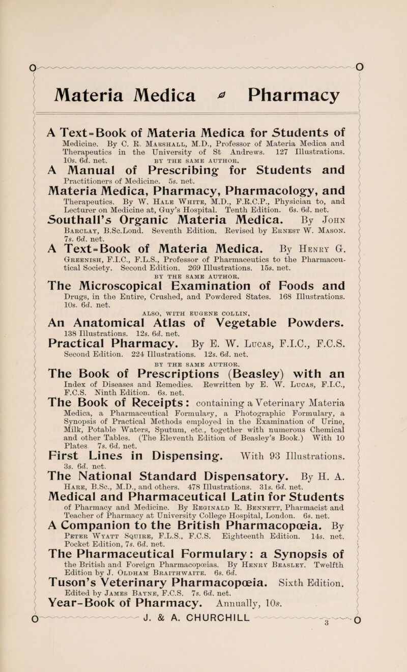 Materia Medica * Pharmacy A Text=Book of Materia Medica for Students of Medicine. By C. R. Marshall, M.D., Professor of Materia Medica and Therapeutics in the University of St Andrews. 127 Illustrations. 10s. 6d. net. by the same author. A Manual of Prescribing for Students and S Practitioners of Medicine. 5s. net. Materia Medica, Pharmacy, Pharmacology, and Therapeutics. By W. Hale White, M.D., F.R.C.P., Physician to, and Lecturer on Medicine at, Guy’s Hospital. Tenth Edition. 6s. 6c£. net. Southall’s Organic Materia Medica. By John Barclay, B.Sc.Lond. Seventh Edition. Revised by Ernest W. Mason. ( 7s. 6d. net. A Text=Book of Materia Medica. By Henry GL Greenish, F.I.C., F.L.S., Professor of Phaimiaceutics to the Pharmaceu¬ tical Society. Second Edition. 269 Illustrations. 15s. net. BY THE SAME AUTHOR. The Microscopical Examination of Foods and Drugs, in the Entire, Crushed, and Powdered States. 168 Illustrations. 10s. 6d. net. ALSO, WITH EUGENE COLLIN, An Anatomical Atlas of Vegetable Powders. 138 Illustrations. 12s. 6d. net. Practical Pharmacy. By E. W. Lucas, P.I.C., P.C.S. Second Edition. 224 Illustrations. 12s. 6d. net. ( BY THE SAME AUTHOR. The Book of Prescriptions (Beasley) with an Index of Diseases and Remedies. Rewritten by E. W. Lucas, F.I.C., F.C.S. Ninth Edition. 6s. net. The Book of Receipts: containing a Veterinary Materia Medica, a Pharmaceutical Formulary, a Photographic Formulary, a Synopsis of Practical Methods employed in the Examination of Urine, Milk, Potable Waters, Sputum, etc., together with numerous Chemical and other Tables. (The Eleventh Edition of Beasley’s Book.) With 10 ( Plates. 7s. 6d. net. First Lines in Dispensing. With 93 Illustrations. 3s. 6d. net. The National Standard Dispensatory. By H. A. Hare, B.Sc., M.D., and others. 478 Illustrations. 31s. Qd. net. Medical and Pharmaceutical Latin for Students of Pharmacy and Medicine. By Reginald R. Bennett, Pharmacist and Teacher of Pharmacy at University College Hospital, London. 6s. net. A Companion to the British Pharmacopoeia. By Peter Wyatt Squire, F.L.S., F.C.S. Eighteenth Edition. 14s. net. Pocket Edition, 7s. 6d. net. The Pharmaceutical Formulary: a Synopsis of the British and Foreign Pharmacopoeias. By Henry Beasley. Twelfth Edition by J. Oldham Braithwaite. 6s. 6d. Tuson’s Veterinary Pharmacopoeia. Sixth Edition. Edited by James Bayne, F.C.S. 7s. 6d. net. Year-Book of Pharmacy. Annually, 10s. er J- & a. CHURCHILL