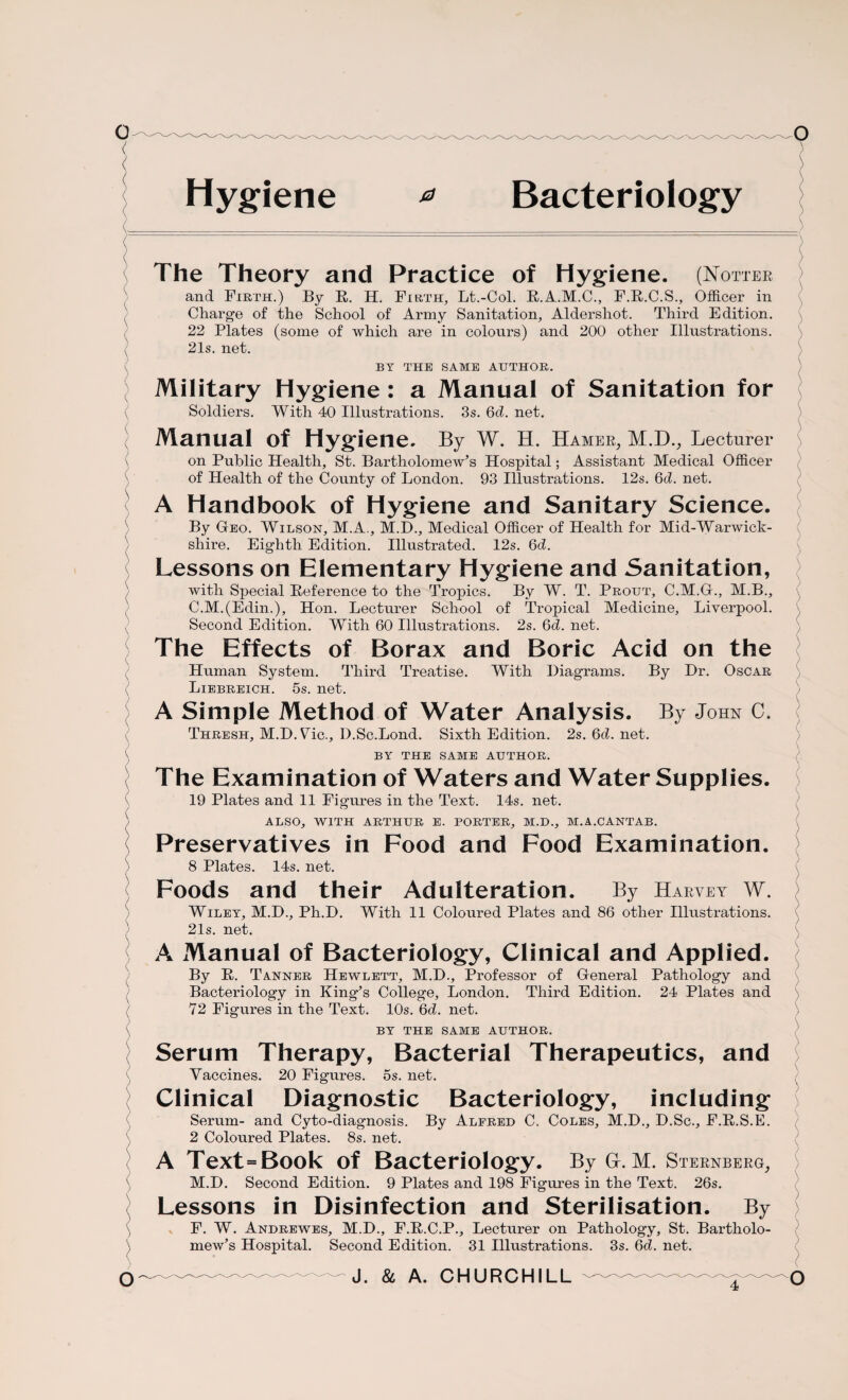 Hygiene * Bacteriology The Theory and Practice of Hygiene. (Hotter and Firth.) By R. H. Firth, Lt.-Col. R.A.M.C., F.R.C.S., Officer in Charge of the School of Army Sanitation, Aldershot. Third Edition. 22 Plates (some of which are in colours) and 200 other Illustrations. 21s. net. BY THE SAME AUTHOR. Military Hygiene : a Manual of Sanitation for Soldiers. With 40 Illustrations. 3s. 6d. net. Manual of Hygiene. By W. H. Hamer, M.D., Lecturer on Public Health, St. Bartholomew’s Hospital; Assistant Medical Officer of Health of the County of London. 93 Illustrations. 12s. 6d. net. A Handbook of Hygiene and Sanitary Science. By Geo. Wilson, M.A., M.D., Medical Officer of Health for Mid-Warwick¬ shire. Eighth Edition. Illustrated. 12s. 6d. Lessons on Elementary Hygiene and Sanitation, with Special Reference to the Tropics. By W. T. Prout, C.M.G., M.B., C.M.(Edin.), Hon. Lecturer School of Tropical Medicine, Liverpool. Second Edition. With 60 Illustrations. 2s. 6d. net. The Effects of Borax and Boric Acid on the Human System. Third Treatise. With Diagrams. By Dr. Oscar Liebreich. 5s. net. A Simple Method of Water Analysis. By John C. Thresh, M.D.Vic., D.Sc.Lond. Sixth Edition. 2s. 6d. net. BY THE SAME AUTHOR. The Examination of Waters and Water Supplies. 19 Plates and 11 Figures in the Text. 14s. net. ALSO, WITH ARTHUR E. PORTER, M.D., M.A.CANTAB. Preservatives in Food and Food Examination. 8 Plates. 14s. net. Foods and their Adulteration. By Harvey W. Wiley, M.D., Ph.D. With 11 Coloured Plates and 86 other Illustrations. 21s. net. A Manual of Bacteriology, Clinical and Applied. By R. Tanner Hewlett, M.D., Professor of General Pathology and Bacteriology in King’s College, London. Third Edition. 24 Plates and 72 Figures in the Text. 10s. 6d. net. BY THE SAME AUTHOR. Serum Therapy, Bacterial Therapeutics, and Vaccines. 20 Figures, os. net. Clinical Diagnostic Bacteriology, including Serum- and Cyto-diagnosis. By Alfred C. Coles, M.D., D.Sc., F.R.S.E. 2 Coloured Plates. 8s. net. A Text=Book of Bacteriology. By GL M. Sternberg, M.D. Second Edition. 9 Plates and 198 Figures in the Text. 26s. Lessons in Disinfection and Sterilisation. By F. W. Andrewes, M.D., F.R.C.P., Lecturer on Pathology, St. Bartholo¬ mew’s Hospital. Second Edition. 31 Illustrations. 3s. 6d. net.