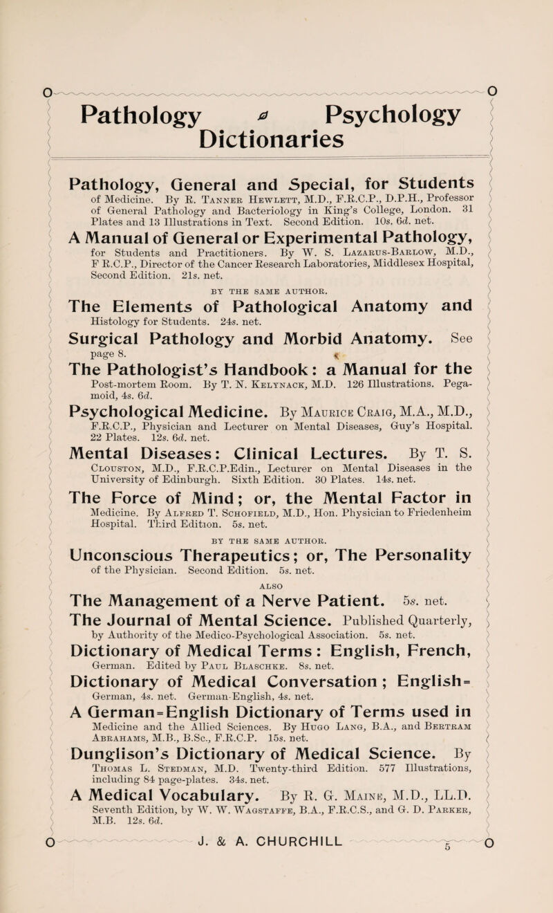 Pathology * Psychology Dictionaries Pathology, General and Special, for Students of Medicine. By R. Tanner Hewlett, M.D., F.R.C.P., D.P.H., Professor of General Pathology and Bacteriology in King’s College, London. 31 Plates and 13 Illustrations in Text. Second Edition. 10s. 6d. net. A Manual of General or Experimental Pathology, for Students and Practitioners. By W. S. Lazarus-Barlow, M.D., F R.C.P., Director of the Cancer Research Laboratories, Middlesex Hospital, Second Edition. 21s. net. BY THE SAME AUTHOR. The Elements of Pathological Anatomy and Histology for Students. 24s. net. Surgical Pathology and Morbid Anatomy. See page 8. * The Pathologist’s Handbook: a Manual for the Post-mortem Room. By T. N. Kelynack, M.D. 126 Illustrations. Pega¬ moid, 4s. 6d. Psychological Medicine. By Maurice Craig, M.A., M.D., F.R.C.P., Physician and Lecturer on Mental Diseases, Guy’s Hospital. 22 Plates. 12s. 6d. net. Mental Diseases: Clinical Lectures. By T. S. Clouston, M.D., F.R.C.P.Edin., Lecturer on Mental Diseases in the University of Edinburgh. Sixth Edition. 30 Plates. 14s. net. The Force of Mind; or, the Mental Factor in Medicine. By Alfred T. Schofield, M.D., Hon. Physician to Friedenheim Hospital. Third Edition. 5s. net. BY THE SAME AUTHOR. Unconscious Therapeutics; or, The Personality of the Physician. Second Edition. 5s. net. ALSO The Management of a Nerve Patient. 5s. net. The Journal of Mental Science. Published Quarterly, by Authority of the Medico-Psychological Association. 5s. net. Dictionary of Medical Terms : English, French, German. Edited by Paul Blaschke. 8s. net. Dictionary of Medical Conversation ; English = German, 4s. net. German-English, 4s. net. A German = English Dictionary of Terms used in Medicine and the Allied Sciences. By Hugo Lang, B.A., and Bertram Abrahams, M.B., B.Sc., F.R.C.P. 15s. net. Dunglison’s Dictionary of Medical Science. By Thomas L. Stedman, M.D. Twenty-third Edition. 577 Illustrations, including 84 page-plates. 34s. net. A Medical Vocabulary. By R. G. Maine, M.D., LL.D. Seventh Edition, by W. W. Wagstaffe, B.A., F.R.C.S., and G. D. Parker, M.B. 12s. 6d. J. & A. CHURCHILL