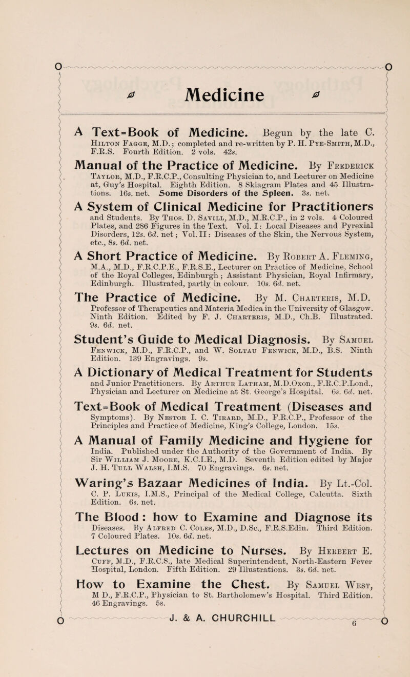 Medicine A Text = Book of Medicine. Begun by the late C. Hilton Fagge, M.D.; completed and re-written by P. H. Pye-Smith, M.D., F.R.S. Fourth Edition. 2 vols. 42s. Manual of the Practice of Medicine. By Frederick Taylor, M.D., F.R.C.P., Consulting Physician to, and Lecturer on Medicine at, Guy’s Hospital. Eighth Edition. 8 Skiagram Plates and 45 Illustra¬ tions. 16s. net. Some Disorders of the Spleen. 3s. net. A System of Clinical Medicine for Practitioners and Students. By Thos. D. Sayill, M.D., M.R.C.P., in 2 vols. 4 Coloured Plates, and 286 Figures in the Text. Vol. I: Local Diseases and Pyrexial Disorders, I2s. Gd. net; Vol. II: Diseases of the Skin, the Nervous System, etc., 8s. Gd. net. A Short Practice of Medicine. By Robert A. Fleming, M.A., M.D., F.R.C.P.E., F.R.S.E., Lecturer on Practice of Medicine, School of the Royal Colleges, Edinburgh; Assistant Physician, Royal Infirmary, Edinburgh. Illustrated, partly in colour. 10s. 6d. net. The Practice of Medicine. By M. Charteris, M.D. Professor of Therapeutics and Materia Medica in the University of Glasgow. Ninth Edition. Edited by F. J. Charteris, M.D., Ch.B. Illustrated. 9s. Gd. net. Student’s Guide to Medical Diagnosis. By Samuel Fenwick, M.D., F.R.C.P., and W. Soltau Fenwick, M.D., B.S. Ninth Edition. 139 Engravings. 9s. A Dictionary of Medical Treatment for Students and Junior Practitioners. By Arthur Latham, M.D.Oxon., F.R.C.P.Lond., Physician and Lecturer on Medicine at St. George’s Hospital. 6s. Gd. net. Text=Book of Medical Treatment (Diseases and Symptoms). By Nestor I. C. Tirard, M.D., F.R.C.P., Professor of the Principles and Practice of Medicine, King’s College, London. 15s. A Manual of Family Medicine and Hygiene for India. Published under the Authority of the Government of India. By Sir William J. Moore, K.C.I.E., M.D. Seventh Edition edited by Major J. H. Tull Walsh, I.M.S. 70 Engravings. 6s. net. Waring’s Bazaar Medicines of India. By Lt.-Col. C. P. Lukis, I.M.S., Principal of the Medical College, Calcutta. Sixth Edition. 6s. net. The Blood : how to Examine and Diagnose its Diseases. By Alfred C. Coles, M.D., D.Sc., F.R.S.Edin. Third Edition. 7 Coloured Plates. 10s. Gd. net. Lectures on Medicine to Nurses. By Herbert E. Cuff, JVI.D., F.R.C.S., late Medical Superintendent, North-Eastern Fever Hospital, London. Fifth Edition. 29 Illustrations. 3s. Gd. net. How to Examine the Chest. By Samuel West, M D., F.R.C.P., Physician to St. Bartholomew’s Hospital. Third Edition. 46 Engravings. 5s. /