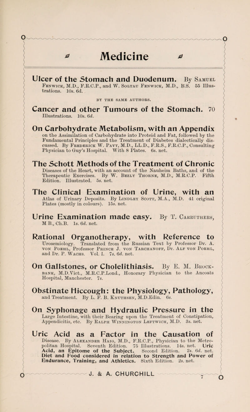 Medicine \ ( \ / ( / \ ) \ \ ( ( \ 0 0 Ulcer of the Stomach and Duodenum. By Samuel Fenwick, M.D., F.R.C.P., and W. Soltau Fenwick, M.D., B.S. 55 Illus¬ trations. 10s. 6d. BY THE SAME AUTHORS. Cancer and other Tumours of the Stomach. 70 Illustrations. 10s. 6d. On Carbohydrate Metabolism, with an Appendix on the Assimilation of Carbohydrate into Proteid and Fat, followed by the Fundamental Principles and the Treatment of Diabetes dialectically dis¬ cussed. By Frederick W. Payy, M.D., LL.D., F.R.S., F.R.C.P., Consulting Physician to Guy’s Hospital. W ith 8 Plates. 6s. net. The Schott Methods of the Treatment of Chronic Diseases of the Heart, with an account of the Nauheim Baths, and of the Therapeutic Exercises. By W. Bezly Thorne, M.D., M.R.C.P. Fifth Edition. Illustrated. 5s. net. The Clinical Examination of Urine, with an Atlas of Urinary Deposits. By Lindley Scott, M.A., M.D. 41 original Plates (mostly in colours). 15s. net. \ Urine Examination made easy. By T. Carruthers, M B., Ch.B. Is. 6d. net. Rational Organotherapy, with Reference to Urosemiology. Translated from the Russian Text by Professor Dr. A. 7 yon Poehl, Professor Prince J. yon Tarchanoff, Dr. Alf yon Poehl, ( and Dr. P. Wachs. Yol. I. 7s. 6d. net. ( \ On Gallstones, or Cholelithiasis. By E. M. Brock- bank, M.D.Viet., M.R.C.P.Lond., Honorary Physician to the Ancoats Hospital, Manchester. 7s. ) ) Obstinate Hiccough: the Physiology, Pathology, and Treatment. By L. F. B. Knuthsen, M.D.Edin. 6s. / ( On Syphonage and Hydraulic Pressure in the Large Intestine, with their Bearing upon the Treatment of Constipation, ( Appendicitis, etc. By Ralph Winnington Leftwich, M.D. 3s. net. ( Uric Acid as a Factor in the Causation of Disease. By Alexander Haig, M.D., F.R.C.P., Physician to the Metro¬ politan Hospital. Seventh Edition. 75 Illustrations. 14s. net. Uric Acid, an Epitome of the Subject. Second Edition. 2s. 6d. net. Diet and Food considered in relation to Strength and Power of Endurance, Training, and Athletics. Sixth Edition. 2s. net. J. & A. CHURCHILL )