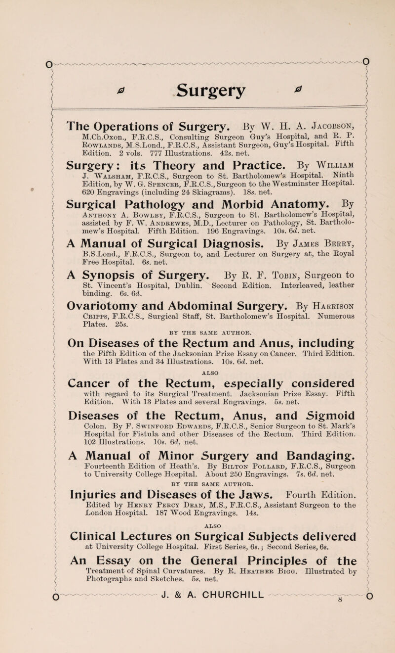 ( The Operations of Surgery. By W. H. A. Jacobson, M.Ch.Oxon., F.R.C.S., Consulting Surgeon Guy’s Hospital, and R. P* Howlands, M.S.Lond., F.R.C.S., Assistant Surgeon, Guy’s Hospital. Fifth Edition. 2 vols. 777 Illustrations. 42s. net. Surgery: its Theory and Practice. By William J. Walsham, F.R.C.S., Surgeon to St. Bartholomew’s Hospital. Ninth Edition, by W. G. Spencer, F.R.C.S., Surgeon to the Westminster Hospital. 620 Engravings (including 24 Skiagrams). 18s. net. Surgical Pathology and Morbid Anatomy. By Anthony A. Bowlbt, F.R.C.S., Surgeon to St. Bartholomew’s Hospital, assisted by F. W. Andrewes, M.D., Lecturer on Pathology, St. Bartholo¬ mew’s Hospital. Fifth Edition. 196 Engravings. 10s. 6d. net. A Manual of Surgical Diagnosis. By James Berry, B.S.Lond., F.R.C.S., Surgeon to, and Lecturer on Surgery at, the Royal Free Hospital. 6s. net. A Synopsis of Surgery. By R. F. Tobin, Surgeon to St. Vincent’s Hospital, Dublin. Second Edition. Interleaved, leather binding. 6s. 6d. Ovariotomy and Abdominal Surgery. By Harrison Cripps, F.R.C.S., Surgical Staff, St. Bartholomew’s Hospital. Numerous Plates. 25 s. BY THE SAME AUTHOR. On Diseases of the Rectum and Anus, including the Fifth Edition of the Jacksonian Prize Essay on Cancer. With 13 Plates and 34 Illustrations. 10s. 6d. net. Third Edition. ALSO Cancer of the Rectum, especially considered with regard to its Surgical Treatment. Jacksonian Prize Essay. Fifth Edition. With 13 Plates and several Engravings. 5s. net. Diseases of the Rectum, Anus, and Sigmoid Colon. By F. Swinford Edwards, F.R.C.S., Senior Surgeon to St. Mark’s Hospital for Fistula and other Diseases of the Rectum. Third Edition. 102 Illustrations. 10s. 6d. net. A Manual of Minor Surgery and Bandaging. Fourteenth Edition of Heath’s. By Bilton Pollard, F.R.C.S., Surgeon to University College Hospital. About 250 Engravings. 7s. 6d. net. BY THE SAME AUTHOR. Injuries and Diseases of the Jaws. Fourth Edition. Edited by Henry Percy Dean, M.S., F.R.C.S., Assistant Surgeon to the London Hospital. 187 Wood Engravings. 14s. ALSO Clinical Lectures on Surgical Subjects delivered at University College Hospital. First Series, 6s.; Second Series, 6s. An Essay on the General Principles of the on Treatment of Spinal Curvatures. By R. Photographs and Sketches. 5s. net. Heather Bigo. Illustrated by