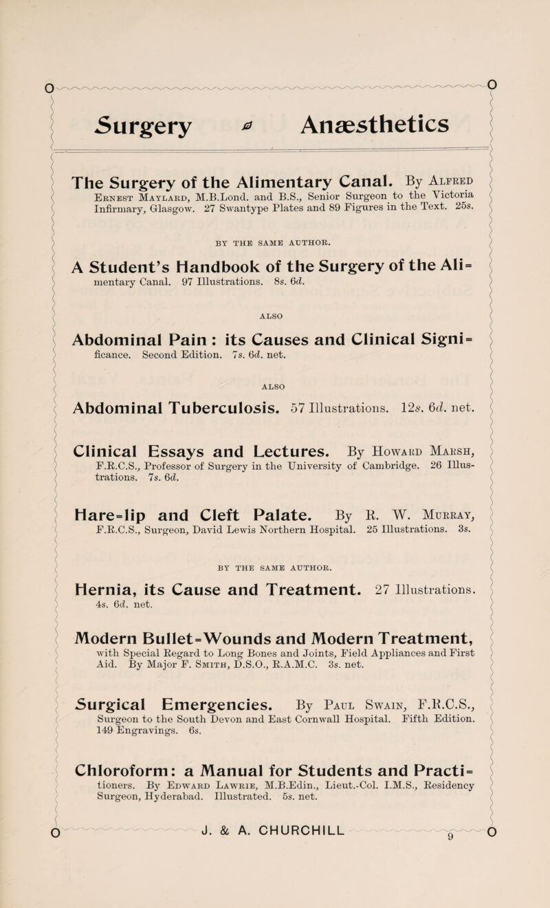 The Surgery of the Alimentary Canal. By Alfred Ernest Matlard, M.B.Lond. and B.S., Senior Surgeon to the Victoria Infirmary, Glasgow. 27 Swantype Plates and 89 Figures in the Text. 25s. BY THE SAME AUTHOR. A Student’s Handbook of the Surgery of the Ali= mentary Canal. 97 Illustrations. 8s. 6d. ALSO Abdominal Pain : its Causes and Clinical Signi = ficance. Second Edition. 7s. 6d. net. ALSO Abdominal Tuberculosis. 57 Illustrations. 126'. Qd. net. Clinical Essays and Lectures. By Howard Marsh, F.R.C.S., Professor of Surgery in the University of Cambridge. 26 Illus¬ trations. 7s. 6d. Hare=lip and Cleft Palate. By B. W. Murray, E.R.C.S., Surgeon, David Lewis Northern Hospital. 25 Illustrations. 3s. BY THE SAME AUTHOR. Hernia, its Cause and Treatment. 27 illustrations. 4s. 6d. net. Modern Bullet=Wounds and Modern Treatment, with Special Regard to Long Bones and Joints, Field Appliances and First Aid. By Major F. Smith, D.S.O., R.A.M.C. 3s. net. Surgical Emergencies. By Paul Swain, F.B.C.S., Surgeon to the South Devon and East Cornwall Hospital. Fifth Edition. 149 Engravings. 6s. Chloroform: a Manual for Students and Practi = tioners. By Edward Lawrie, M.B.Edin., Lieut.-Col. I.M.S., Residency Surgeon, Hyderabad. Illustrated. 5s. net. J. & A. CHURCHILL
