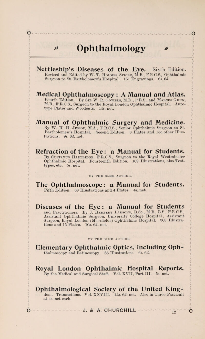 * Ophthalmology * Nettleship’s Diseases of the Eye. Sixth Edition. Eevised and Edited by W. T. Holmes Spicer, M.B., F.E.C.S., Ophthalmic Surgeon to St. Bartholomew’s Hospital. 161 Engravings. 8s. 6d. Medical Ophthalmoscopy : A Manual and Atlas. Fourth Edition. By Sir W. E. Gowers, M.D., F.E.S., and Marcus Gunn, M.B., F.E.C.S., Surgeon to the Eoyal London Ophthalmic Hospital. Auto¬ type Plates and Woodcuts. 14s. net. Manual of Ophthalmic Surgery and Medicine. By W. H. H. Jessop, M.A., F.E.C.S., Senior Ophthalmic Surgeon to St. Bartholomew’s Hospital. Second Edition. 8 Plates and 155 other Illus¬ trations. 9s. 6d. net. Refraction of the Eye: a Manual for Students. By Gustavus Hartridge, F.E.C.S., Surgeon to the Eoyal Westminster Ophthalmic Hospital. Fourteenth Edition. 109 Illustrations, also Test- types, etc. 5s. net. BY THE SAME AUTHOR. The Ophthalmoscope: a Manual for Students, Fifth Edition. 68 Illustrations and 4 Plates. 4s. net. Diseases of the Eye : a Manual for Students and Practitioners. By J. Herbert Parsons, D.Sc., M.B., B.S., F.E.C.S., Assistant Ophthalmic Surgeon, University College Hospital; Assistant Surgeon, Eoyal London (Moorfields) Ophthalmic Hospital. 308 Illustra¬ tions and 15 Plates. 10s. 6d. net. BY THE SAME AUTHOR. Elementary Ophthalmic Optics, including Oph thalmoscopy and Eetinoscopy. 66 Illustrations. 6s. 6d. Royal London Ophthalmic Hospital Reports, By the Medical and Surgical Staff. Vol. XVII, Part III. 5s. net. Ophthalmological Society of the United King= dom. Transactions. Vol. XXVIII. 12s. 6d. net. Also in Three Fasciculi at 4s. net each.
