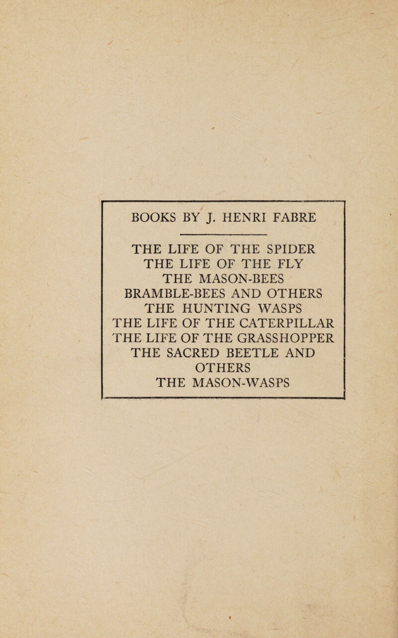 BOOKS BY J. HENRI FABRE THE LIFE OF THE SPIDER THE LIFE OF THE FLY THE MASON-BEES BRAMBLE-BEES AND OTHERS THE HUNTING WASPS THE LIFE OF THE CATERPILLAR THE LIFE OF THE GRASSHOPPER THE SACRED BEETLE AND OTHERS THE MASON-WASPS