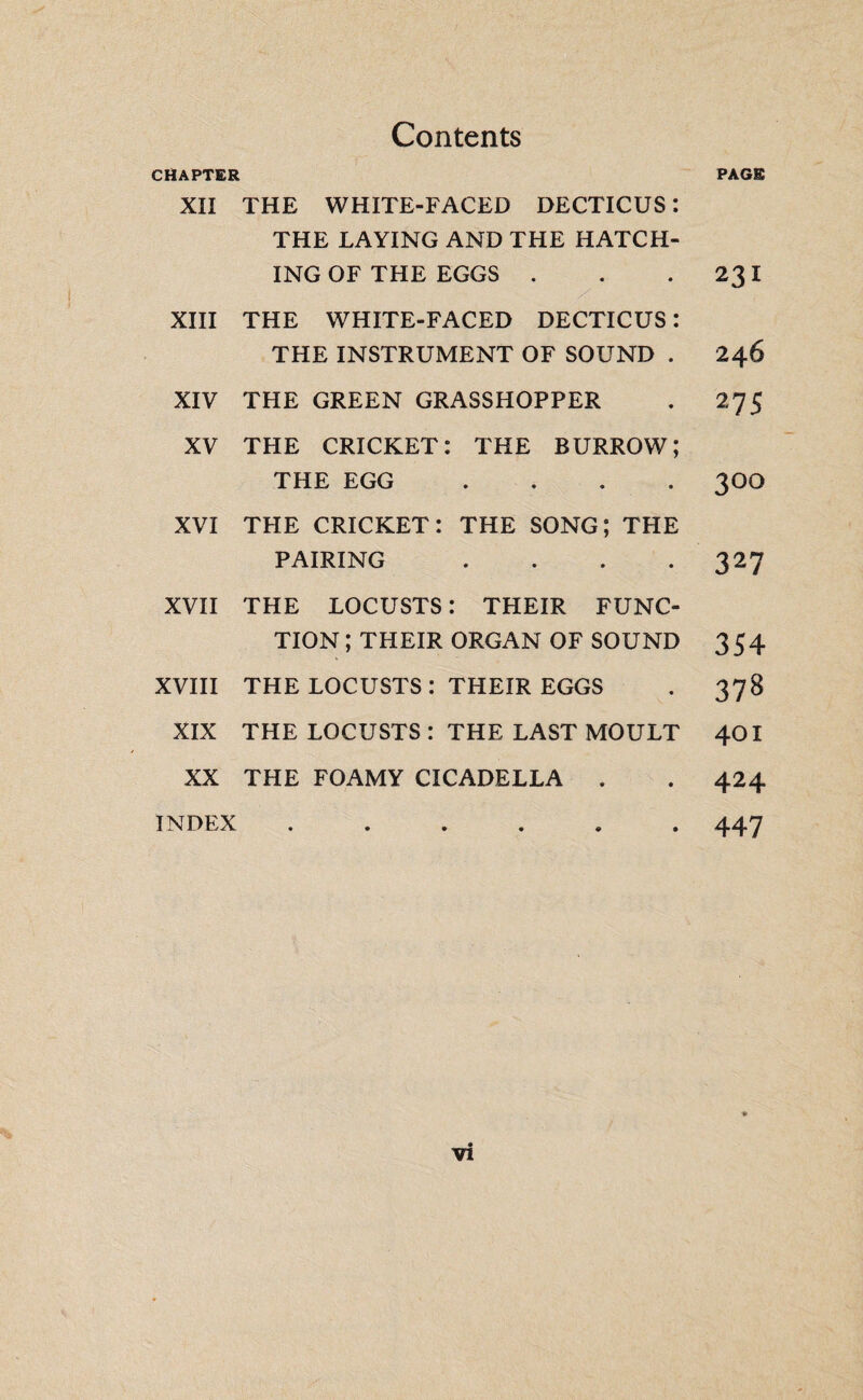 Contents PAGE CHAPTER XII THE WHITE-FACED DECTICUS : THE LAYING AND THE HATCH¬ ING OF THE EGGS . . .231 XIII THE WHITE-FACED DECTICUS : THE INSTRUMENT OF SOUND . 246 XIV THE GREEN GRASSHOPPER . 275 XV THE CRICKET: THE BURROW; THE EGG .... 3OO XVI THE CRICKET: THE SONG; THE PAIRING . . . *327 XVII THE LOCUSTS : THEIR FUNC¬ TION; THEIR ORGAN OF SOUND 354 XVIII THE LOCUSTS : THEIR EGGS . 378 XIX THE LOCUSTS : THE LAST MOULT 40I XX THE FOAMY CICADELLA . . 424 INDEX ...... 447