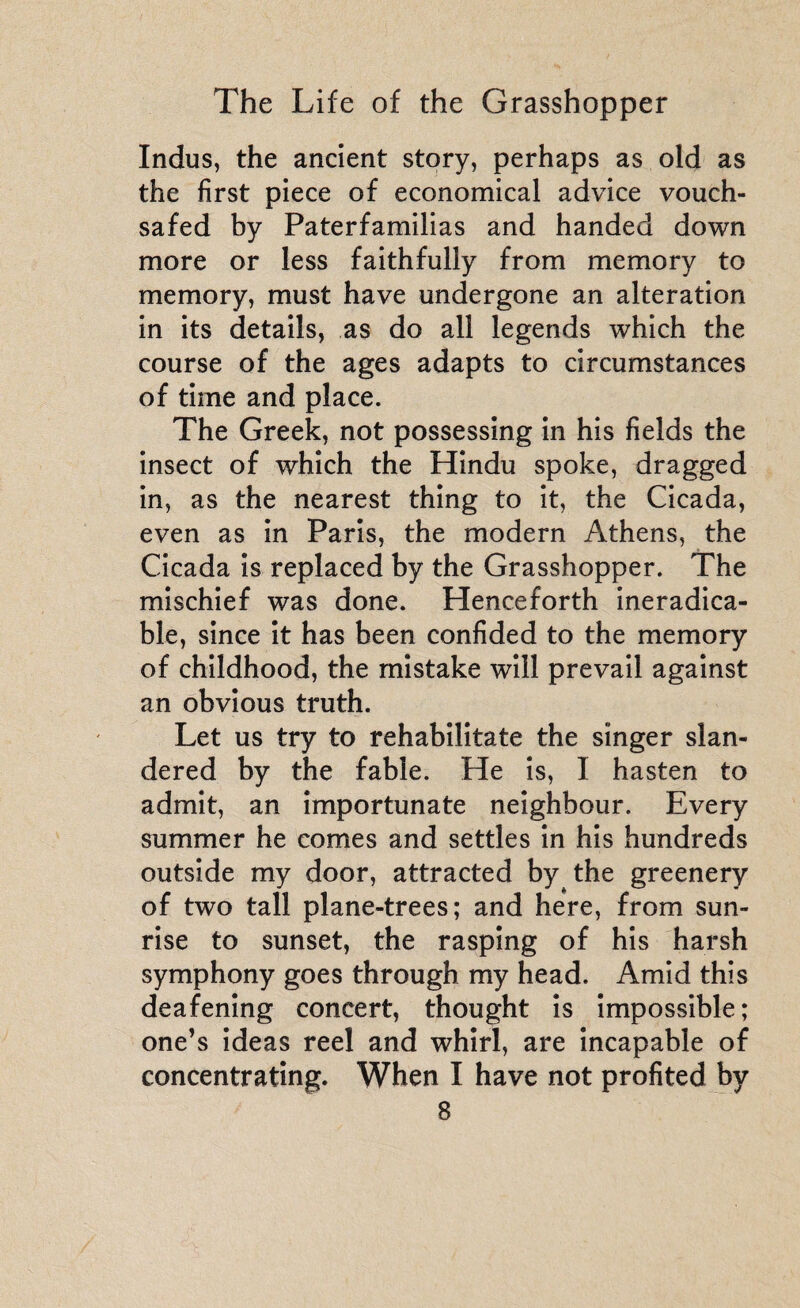 Indus, the ancient story, perhaps as old as the first piece of economical advice vouch¬ safed by Paterfamilias and handed down more or less faithfully from memory to memory, must have undergone an alteration in its details, as do all legends which the course of the ages adapts to circumstances of time and place. The Greek, not possessing in his fields the insect of which the Hindu spoke, dragged in, as the nearest thing to it, the Cicada, even as in Paris, the modern Athens, the Cicada is replaced by the Grasshopper. The mischief was done. Henceforth ineradica¬ ble, since it has been confided to the memory of childhood, the mistake will prevail against an obvious truth. Let us try to rehabilitate the singer slan¬ dered by the fable. He is, I hasten to admit, an importunate neighbour. Every summer he comes and settles in his hundreds outside my door, attracted by the greenery of two tall plane-trees; and here, from sun¬ rise to sunset, the rasping of his harsh symphony goes through my head. Amid this deafening concert, thought is impossible; one’s ideas reel and whirl, are incapable of concentrating. When I have not profited by