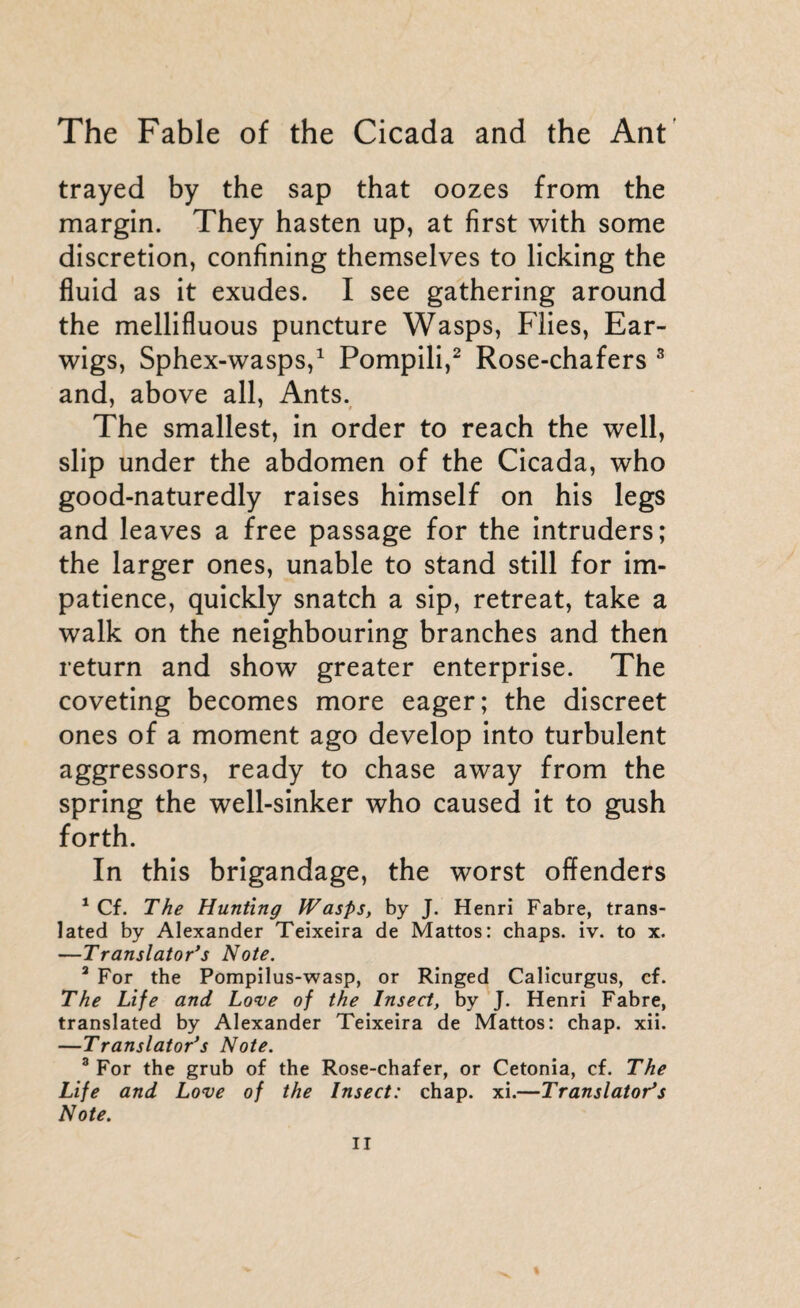 trayed by the sap that oozes from the margin. They hasten up, at first with some discretion, confining themselves to licking the fluid as it exudes. I see gathering around the mellifluous puncture Wasps, Flies, Ear¬ wigs, Sphex-wasps,1 Pompili,2 Rose-chafers 3 and, above all, Ants. The smallest, in order to reach the well, slip under the abdomen of the Cicada, who good-naturedly raises himself on his legs and leaves a free passage for the intruders; the larger ones, unable to stand still for im¬ patience, quickly snatch a sip, retreat, take a walk on the neighbouring branches and then return and show greater enterprise. The coveting becomes more eager; the discreet ones of a moment ago develop into turbulent aggressors, ready to chase away from the spring the well-sinker who caused it to gush forth. In this brigandage, the worst offenders 1 Cf. The Hunting Wasps, by J. Henri Fabre, trans¬ lated by Alexander Teixeira de Mattos: chaps, iv. to x. —Translator’s Note. 3 For the Pompilus-wasp, or Ringed Calicurgus, cf. The Life and Love of the Insect, by J. Henri Fabre, translated by Alexander Teixeira de Mattos: chap. xii. —Translator’s Note. 3 For the grub of the Rose-chafer, or Cetonia, cf. The Life and Love of the Insect: chap. xi.—Translator’s Note. %